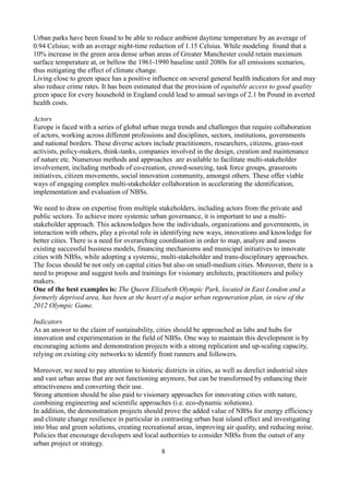 Urban parks have been found to be able to reduce ambient daytime temperature by an average of
0.94 Celsius; with an average night-time reduction of 1.15 Celsius. While modeling found that a
10% increase in the green area dense urban areas of Greater Manchester could retain maximum
surface temperature at, or bellow the 1961-1990 baseline until 2080s for all emissions scenarios,
thus mitigating the effect of climate change.
Living close to green space has a positive influence on several general health indicators for and may
also reduce crime rates. It has been estimated that the provision of equitable access to good quality
green space for every household in England could lead to annual savings of 2.1 bn Pound in averted
health costs.
Actors
Europe is faced with a series of global urban mega trends and challenges that require collaboration
of actors, working across different professions and disciplines, sectors, institutions, governments
and national borders. These diverse actors include practitioners, researchers, citizens, grass-root
activists, policy-makers, think-tanks, companies involved in the design, creation and maintenance
of nature etc. Numerous methods and approaches are available to facilitate multi-stakeholder
involvement, including methods of co-creation, crowd-sourcing, task force groups, grassroots
initiatives, citizen movements, social innovation community, amongst others. These offer viable
ways of engaging complex multi-stakeholder collaboration in accelerating the identification,
implementation and evaluation of NBSs.
We need to draw on expertise from multiple stakeholders, including actors from the private and
public sectors. To achieve more systemic urban governance, it is important to use a multi-
stakeholder approach. This acknowledges how the individuals, organizations and governments, in
interaction with others, play a pivotal role in identifying new ways, innovations and knowledge for
better cities. There is a need for overarching coordination in order to map, analyze and assess
existing successful business models, financing mechanisms and municipal initiatives to innovate
cities with NBSs, while adopting a systemic, multi-stakeholder and trans-disciplinary approaches.
The focus should be not only on capital cities but also on small-medium cities. Moreover, there is a
need to propose and suggest tools and trainings for visionary architects, practitioners and policy
makers.
One of the best examples is: The Queen Elizabeth Olympic Park, located in East London and a
formerly deprived area, has been at the heart of a major urban regeneration plan, in view of the
2012 Olympic Game.
Indicators
As an answer to the claim of sustainability, cities should be approached as labs and hubs for
innovation and experimentation in the field of NBSs. One way to maintain this development is by
encouraging actions and demonstration projects with a strong replication and up-scaling capacity,
relying on existing city networks to identify front runners and followers.
Moreover, we need to pay attention to historic districts in cities, as well as derelict industrial sites
and vast urban areas that are not functioning anymore, but can be transformed by enhancing their
attractiveness and converting their use.
Strong attention should be also paid to visionary approaches for innovating cities with nature,
combining engineering and scientific approaches (i.e. eco-dynamic solutions).
In addition, the demonstration projects should prove the added value of NBSs for energy efficiency
and climate change resilience in particular in contrasting urban heat island effect and investigating
into blue and green solutions, creating recreational areas, improving air quality, and reducing noise.
Policies that encourage developers and local authorities to consider NBSs from the outset of any
urban project or strategy.
8
 