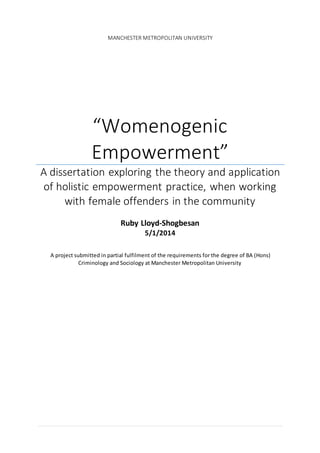 MANCHESTER METROPOLITAN UNIVERSITY
“Womenogenic
Empowerment”
A dissertation exploring the theory and application
of holistic empowerment practice, when working
with female offenders in the community
Ruby Lloyd-Shogbesan
5/1/2014
A project submitted in partial fulfilment of the requirements for the degree of BA (Hons)
Criminology and Sociology at Manchester Metropolitan University
 