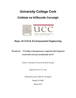 University College Cork
Coláiste na hOllscoile Corcaigh
Dept. of Civil & Environmental Engineering
Woodcrete – “Creating a homogeneous composite that integrates
wood with concrete at molecular level”
Authors: Brendan O’Connell & Mark Enright
Supervisor: Dr Y. S. Fan
Submitted as part of BE (Civil) degree
Module CE4002
March 2012
 