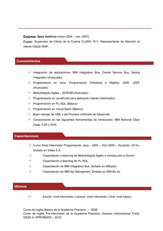 Empresa: Apex América (mayo 2004 – nov. 2007)
Puesto: Supervisor de Célula de la Cuenta CLARO *611. Representante de Atención al
cliente Célula WAP.
 Integración de aplicaciones: IBM Integration Bus, Oracle Service Bus, Spring
Intagration (Avanzado)
 Programación en Java, Programación Orientada a Objetos, J2SE ,J2EE
(Avanzado)
 Metodologías Ágiles – SCRUM (Avanzado)
 Programación en JavaScript para aplicación cliente (Intermedio).
 Programación en PL-SQL (Básico)
 Programación en Visual Basic (Básico)
 Buen manejo de UML y del Proceso Unificado de Desarrollo
 Conocimiento en las siguientes herramientas de Versionado: IBM Rational Clear
Case, CVS y SVN.
 Curso Nivel Intermedio Programación Java - J2EE – Año 2009 – Duración: 30 hs.
Dictado en Vates S.A.
 Capacitación e-learning de Metodologías Ágiles e Introducción a Scrum.
 Capacitación e-learning de PL-SQL.
 Capacitación de IBM Integration Bus. Dictado en eMozart.
 Capacitación de IBM Api Managment. Dictado en IBM Bs As.
 Escrito: nivel intermedio / Lectura: nivel intermedio / Oral: nivel básico
Curso de Inglés Básico de la Academia Precision. – 2008.
Curso de Inglés Pre-Intermedio de la Academia Precision. Examen Internacional Trinity
GESE 6: APROBADO – 2010.
Conocimientos
Capacitaciones
Idiomas
 