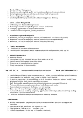 • Service Delivery Management
 Consistently delivering high-quality service, on time and above clients’ expectations
 Capturing, implementing and adhering to clients’ service level agreements
 Documenting and mapping processes
 Constantly identifying opportunities for and delivering process efficiency
• Client Account Management
 On boarding new clients and new processes
 Nurturing client relationship to deepen our business relationship
 Identifying opportunities to increase share of wallet
 Client issue resolution: process/quality/people issues
• Production/Pipeline Management
 Monitoring, tracking, managing and planning for client demand and our capacity/supply
 Monitoring, tracking, managing and planning resource utilization/spare capacity
 Monitoring, tracking, managing and planning company productivity
• Quality Management
 Quality control, assurance and improvement
 Defining quality metrics and creating tracking mechanism, random samples, issue logs etc.
• Resource Management
 Resource planning
 Effective and efficient utilization of resources to deliver on service
 Identification of skill set gaps and training needs
 Resource performance (utilization + quality)
 Retain and enable growth opportunities
IBM G.P.S. Pvt. Ltd. Team Leader PAN India Mobility & Fixed line March 2009 to December 2013
 Handled a span of 59 associates. Supporting them as a subject expert to the highest point of escalation.
 Ensuring end to end resolution to the critical escalation from CEO’s desk.
 Process review to ensure structured follow-up on all the cases to ensure zero spillover to CEO’s Desk.
 Weekly call with the circle team to highlight process gaps.
 Daily dashboard to highlight incorrect resolution to the process owners and SR owners.
 Active participation on compliance checks and work place security audits.
 Supports in process expansion, staffing and new hire training.
 Take a lead role in developing and implementing best practices
 Increase effectiveness of staff by recognizing opportunities for development and proactively creating
new systems / process and structures
 One-to-one interaction and regular communication with team members
Achievements:
 Actively participated in complete transitioning of the process of AES Non Voice in Gurgaon and
Bangalore.
 Awarded as the best team leader four quarters in a row.
 Awarded as the STAR performer 7 months in a row.
 IBM talent spark award for the year 2013 as a key contributor.
 