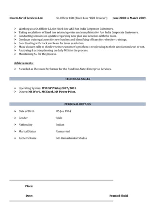 Bharti Airtel Services Ltd Sr. Officer CSD (Fixed Line “B2B Process”) June 2008 to March 2009
 Working as a Sr. Officer L2, for Fixed line AES Pan India Corporate Customers.
 Taking escalations of fixed line related queries and complaints for Pan India Corporate Customers.
 Conducting sessions on updates regarding new plan and schemes with the team.
 Conducts training classes for new batches and identifying officers for refresher trainings.
 Coordinating with back end team for issue resolution.
 Make closure calls to check whether customer’s problem is resolved up to their satisfaction level or not.
 Analyzing & action planning on daily MIS for the process.
 Maintaining SL for the process.
Achievements:
 Awarded as Platinum Performer for the fixed line Airtel Enterprise Services.
TECHNICAL SKILLS
 Operating System: WIN XP/Vista/2007/2010
 Others: MS Word, MS Excel, MS Power Point.
PERSONAL DETAILS
 Date of Birth 05 Jan 1984
 Gender Male
 Nationality Indian
 Marital Status Unmarried
 Father’s Name Mr. Ramashankar Shukla
Place:
Date: Pramod Shukl
 