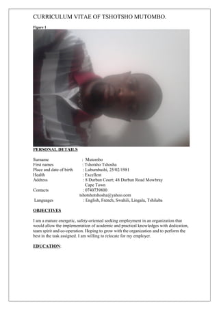 CURRICULUM VITAE OF TSHOTSHO MUTOMBO.
Figure 1
PERSONAL DETAILS
Surname : Mutombo
First names : Tshotsho Tshosha
Place and date of birth : Lubumbashi, 25/02/1981
Health : Excellent
Address : 8 Durban Court; 48 Durban Road Mowbray
Cape Town
Contacts : 0740739800
tshotshotshosha@yahoo.com
Languages : English, French, Swahili, Lingala, Tshiluba
OBJECTIVES
I am a mature energetic, safety-oriented seeking employment in an organization that
would allow the implementation of academic and practical knowledges with dedication,
team spirit and co-operation. Hoping to grow with the organization and to perform the
best in the task assigned. I am willing to relocate for my employer.
EDUCATION:
 
