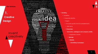 10
1.
Creative
Design
Invent
creatively
Our Services
• Branding.
• Guideline.
• Corporate identity.
• Slogan.
• Innovate specific fonts for establishments .
• Gifts items.
• Characters.
• Brochures, catalogues and company profile.
• Magazines & books.
• Signage.
• Website.
• Advertising Campaigns.
10
 