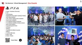 112112
a. Project: Playstation 4 launching
b. Task:
• Venue Booking
• Preparing the Venue (Lights, Carpeting & Painting)
• Main Stage installation
• Laser, Smoke & Lighting System installation
• Sound System installation
• P.O.S Materials Printings & Production
• P.O.S Materials installation (Outdoor & Indoor)
• SMS & Email Invitations
• Crowd Management Team
• VIP Dinner
• Gift Items
• Hospitality Kit (Coffee & Cupcake)
• Balloons
c. Location: MIRA Hotel
d. Status: DONE
e. Period: 2 Weeks
Event Video
Our Services / 3.Event Management / Our Events
 