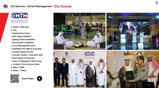 115115
a. Project: MTM Expo
b. Task:
• Preparing the Venue
• Main Stage installation
• Lighting System installation
• Sound System installation
• Crowd Management Team
• Hospitality Kit (Coffee & Cupcake)
• Creative Design 2D & 3D
• Concept Creation “Innovative Idea”
• Stand Design & Production
• Video, Photography & Retouching
c. Location: Prince Salman Center
d. Status: DONE
e. Period: 1 Week
Event Video
Our Services / 3.Event Management / Our Events
 