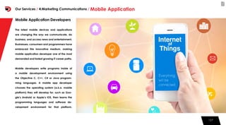 127127
Mobile Application Developers
The latest mobile devices and applications
are changing the way we communicate, do
business, and access news and entertainment.
Businesses, consumers and programmers have
embraced this innovative medium, making
mobile application developer one of the most
demanded and fastest growing IT career paths.
Mobile developers write programs inside of
a mobile development environment using
the Objective C, C++, C# or Java program-
ming languages. A mobile app developer
chooses the operating system (a.k.a. mobile
platform) they will develop for, such as Goo-
gle’s Android or Apple’s iOS, then learns the
programming languages and software de-
velopment environment for that platform.
Our Services / 4.Marketing Communications / Mobile Application
 