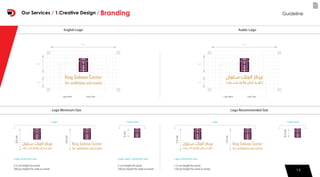 15
English Logo Arabic Logo
Logo Minimum Size Logo Recommended Size
5 px
3 px
Logo Mark Logo Type
18 px
5 px
3 px
Logo Mark Logo Type
18 px
Logo minimum size
1.5 cm height for print.
150 px height for web or email.
0.5cm
1.5cm
1.5cm
Logo markLogo
Logo minimum size
3.5 cm height for print.
200 px height for web or email.
Logo mark minimum size
2 cm height for print.
100 px height for web or email.
2cm
3.5cm
3.5cm
Logo markLogo
15
GuidelineOur Services / 1.Creative Design / Branding
 