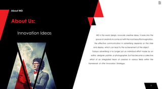 3
WD is the world design, innovate creative ideas, it looks into the
space of creativity to come out with the most beautiful imagination,
the effective communication in advertising depends on the style
and display, which can lead to the achievement of the object.
Today›s advertising is no longer just an individual effort made by an
editor, designer, painter, or photographer, but has become a collective
effort of an integrated team of creators in various fields within the
framework of «The Innovation Strategy».
About WD
About Us:
Innovation Ideas
3
 