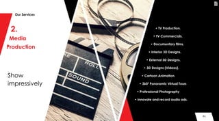 86
2.
Media
Production
Show
impressively
Our Services
• TV Production.
• TV Commercials.
• Documentary films.
• Interior 3D Designs.
• External 3D Designs.
• 3D Designs (Videos).
• Cartoon Animation.
• 360º Panoramic Virtual Tours
• Professional Photography
• Innovate and record audio ads.
86
 
