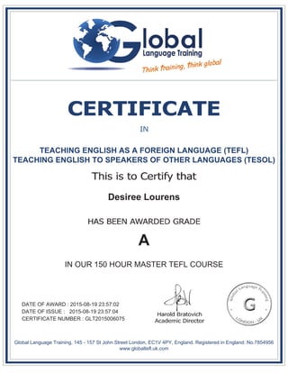 TEACHING ENGLISH AS A FOREIGN LANGUAGE (TEFL)
TEACHING ENGLISH TO SPEAKERS OF OTHER LANGUAGES (TESOL)
Desiree Lourens
A
IN OUR 150 HOUR MASTER TEFL COURSE
DATE OF AWARD : 2015-08-19 23:57:02
DATE OF ISSUE : 2015-08-19 23:57:04
CERTIFICATE NUMBER : GLT2015006075
Global Language Training, 145 - 157 St John Street London, EC1V 4PY, England. Registered in England: No.7854956
www.globaltefl.uk.com
 