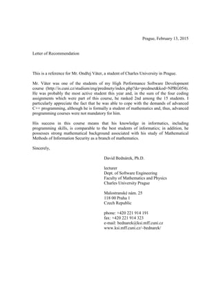 Prague, February 13, 2015
Letter of Recommendation
This is a reference for Mr. Ondřej Väter, a student of Charles University in Prague.
Mr. Väter was one of the students of my High Performance Software Development
course (http://is.cuni.cz/studium/eng/predmety/index.php?do=predmet&kod=NPRG054).
He was probably the most active student this year and, in the sum of the four coding
assignments which were part of this course, he ranked 2nd among the 15 students. I
particularly appreciate the fact that he was able to cope with the demands of advanced
C++ programming, although he is formally a student of mathematics and, thus, advanced
programming courses were not mandatory for him.
His success in this course means that his knowledge in informatics, including
programming skills, is comparable to the best students of informatics; in addition, he
possesses strong mathematical background associated with his study of Mathematical
Methods of Information Security as a branch of mathematics.
Sincerely,
David Bednárek, Ph.D.
lecturer
Dept. of Software Engineering
Faculty of Mathematics and Physics
Charles University Prague
Malostranské nám. 25
118 00 Praha 1
Czech Republic
phone: +420 221 914 191
fax: +420 221 914 323
e-mail: bednarek@ksi.mff.cuni.cz
www.ksi.mff.cuni.cz/~bednarek/
 
