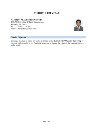CURRICULUM VITAE
Carrier Objective
Seeking a position to utilize my skills & abilities in the field of MEP Quantity Surveying by
working professionally in my functional areas and to elevate the value of the organization to a
higher notch.
Page 1 of 6
NAMMUNI ARACHCHIGE WIJITHA
4/86, Melfort Estate, 1st
Lane, Gemunupura,
Kaduwela, Sri Lanka
Tel : 0097 52 878 5871
e-mail : nawijitha7@yahoo.com
 