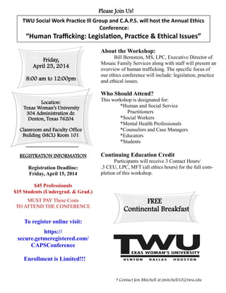 Please Join Us!
TWU Social Work Practice lll Group and C.A.P.S. will host the Annual Ethics
Conference:
“Human Trafficking: Legislation, Practice & Ethical Issues”
Friday,
April 25, 2014
8:00 am to 12:00pm
Location:
Texas Woman’s University
304 Administration dr.
Denton, Texas 76204
Classroom and Faculty Office
Building (MCL) Room 101
To register online visit:
https://
secure.getmeregistered.com/
CAPSConference
Enrollment is Limited!!!
About the Workshop:
Bill Bernstein, MS, LPC, Executive Director of
Mosaic Family Services along with staff will present an
overview of human trafficking. The specific focus of
our ethics conference will include: legislation, practice
and ethical issues.
Who Should Attend?
This workshop is designated for:
*Human and Social Service
Practitioners
*Social Workers
*Mental Health Professionals
*Counselors and Case Managers
*Educators
*Students
Continuing Education Credit
Participants will receive 3 Contact Hours/
.3 CEU, LPC, MFT (all ethics hours) for the full com-
pletion of this workshop.
? Contact Jon Mitchell at jmitchell10@twu.edu
FREE
Continental Breakfast
___________________
REGISTRATION INFORMATION
Registration Deadline:
Friday, April 15, 2014
$45 Professionals
$15 Students (Undergrad. & Grad.)
MUST PAY These Costs
TO ATTEND THE CONFERENCE
 