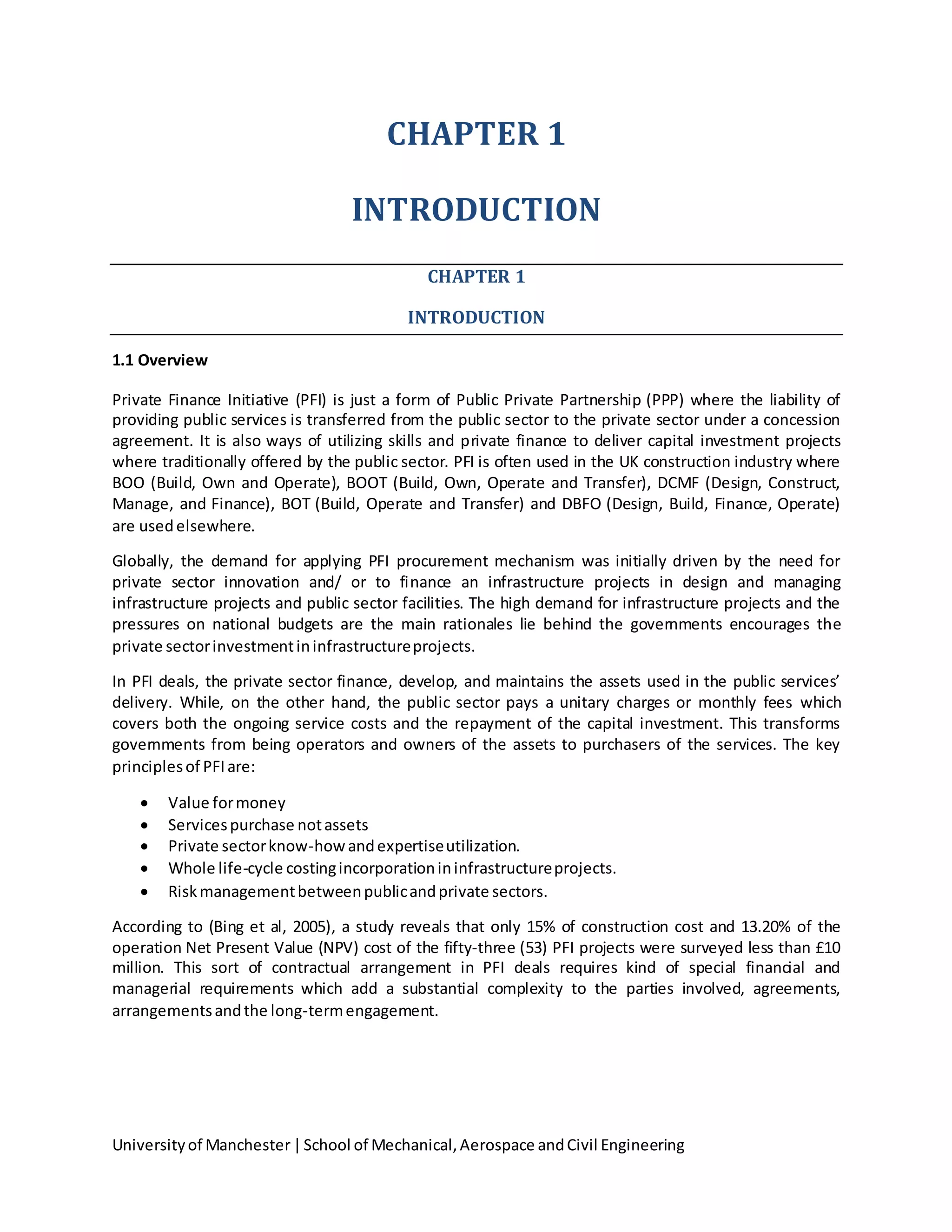 Universityof Manchester|School of Mechanical,Aerospace andCivil Engineering
CHAPTER 1
INTRODUCTION
CHAPTER 1
INTRODUCTION
1.1 Overview
Private Finance Initiative (PFI) is just a form of Public Private Partnership (PPP) where the liability of
providing public services is transferred from the public sector to the private sector under a concession
agreement. It is also ways of utilizing skills and private finance to deliver capital investment projects
where traditionally offered by the public sector. PFI is often used in the UK construction industry where
BOO (Build, Own and Operate), BOOT (Build, Own, Operate and Transfer), DCMF (Design, Construct,
Manage, and Finance), BOT (Build, Operate and Transfer) and DBFO (Design, Build, Finance, Operate)
are usedelsewhere.
Globally, the demand for applying PFI procurement mechanism was initially driven by the need for
private sector innovation and/ or to finance an infrastructure projects in design and managing
infrastructure projects and public sector facilities. The high demand for infrastructure projects and the
pressures on national budgets are the main rationales lie behind the governments encourages the
private sectorinvestmentininfrastructureprojects.
In PFI deals, the private sector finance, develop, and maintains the assets used in the public services’
delivery. While, on the other hand, the public sector pays a unitary charges or monthly fees which
covers both the ongoing service costs and the repayment of the capital investment. This transforms
governments from being operators and owners of the assets to purchasers of the services. The key
principlesof PFIare:
 Value formoney
 Servicespurchase notassets
 Private sectorknow-howandexpertiseutilization.
 Whole life-cycle costingincorporationininfrastructureprojects.
 Riskmanagementbetweenpublicandprivate sectors.
According to (Bing et al, 2005), a study reveals that only 15% of construction cost and 13.20% of the
operation Net Present Value (NPV) cost of the fifty-three (53) PFI projects were surveyed less than £10
million. This sort of contractual arrangement in PFI deals requires kind of special financial and
managerial requirements which add a substantial complexity to the parties involved, agreements,
arrangementsandthe long-termengagement.
 