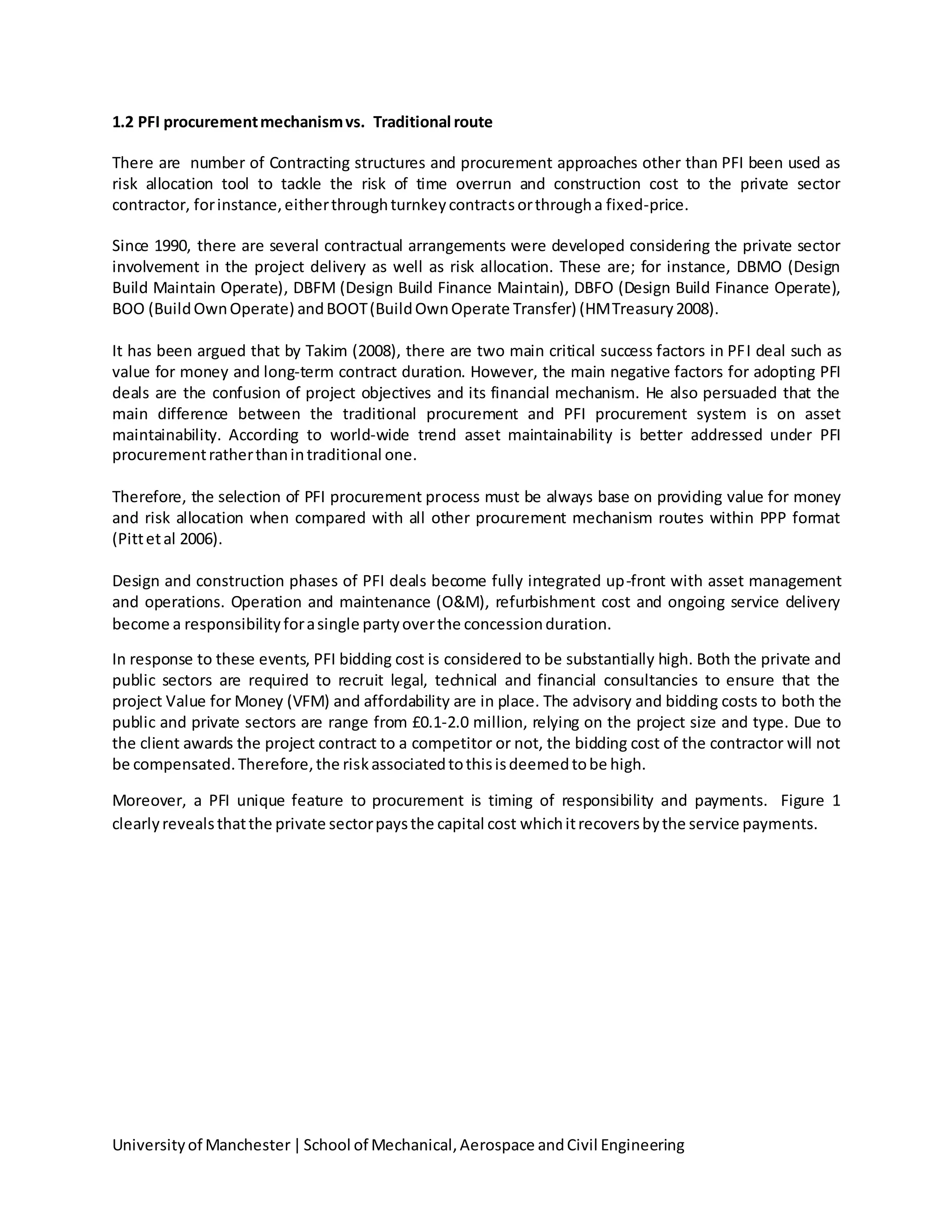 Universityof Manchester|School of Mechanical,Aerospace andCivil Engineering
1.2 PFI procurementmechanismvs. Traditional route
There are number of Contracting structures and procurement approaches other than PFI been used as
risk allocation tool to tackle the risk of time overrun and construction cost to the private sector
contractor, forinstance,eitherthroughturnkeycontractsorthrougha fixed-price.
Since 1990, there are several contractual arrangements were developed considering the private sector
involvement in the project delivery as well as risk allocation. These are; for instance, DBMO (Design
Build Maintain Operate), DBFM (Design Build Finance Maintain), DBFO (Design Build Finance Operate),
BOO (BuildOwnOperate) andBOOT(BuildOwnOperate Transfer) (HMTreasury2008).
It has been argued that by Takim (2008), there are two main critical success factors in PFI deal such as
value for money and long-term contract duration. However, the main negative factors for adopting PFI
deals are the confusion of project objectives and its financial mechanism. He also persuaded that the
main difference between the traditional procurement and PFI procurement system is on asset
maintainability. According to world-wide trend asset maintainability is better addressed under PFI
procurementratherthanintraditional one.
Therefore, the selection of PFI procurement process must be always base on providing value for money
and risk allocation when compared with all other procurement mechanism routes within PPP format
(Pittetal 2006).
Design and construction phases of PFI deals become fully integrated up-front with asset management
and operations. Operation and maintenance (O&M), refurbishment cost and ongoing service delivery
become a responsibilityforasingle partyoverthe concessionduration.
In response to these events, PFI bidding cost is considered to be substantially high. Both the private and
public sectors are required to recruit legal, technical and financial consultancies to ensure that the
project Value for Money (VFM) and affordability are in place. The advisory and bidding costs to both the
public and private sectors are range from £0.1-2.0 million, relying on the project size and type. Due to
the client awards the project contract to a competitor or not, the bidding cost of the contractor will not
be compensated.Therefore,the riskassociatedtothisisdeemedtobe high.
Moreover, a PFI unique feature to procurement is timing of responsibility and payments. Figure 1
clearlyrevealsthatthe private sectorpaysthe capital cost whichitrecoversbythe service payments.
 