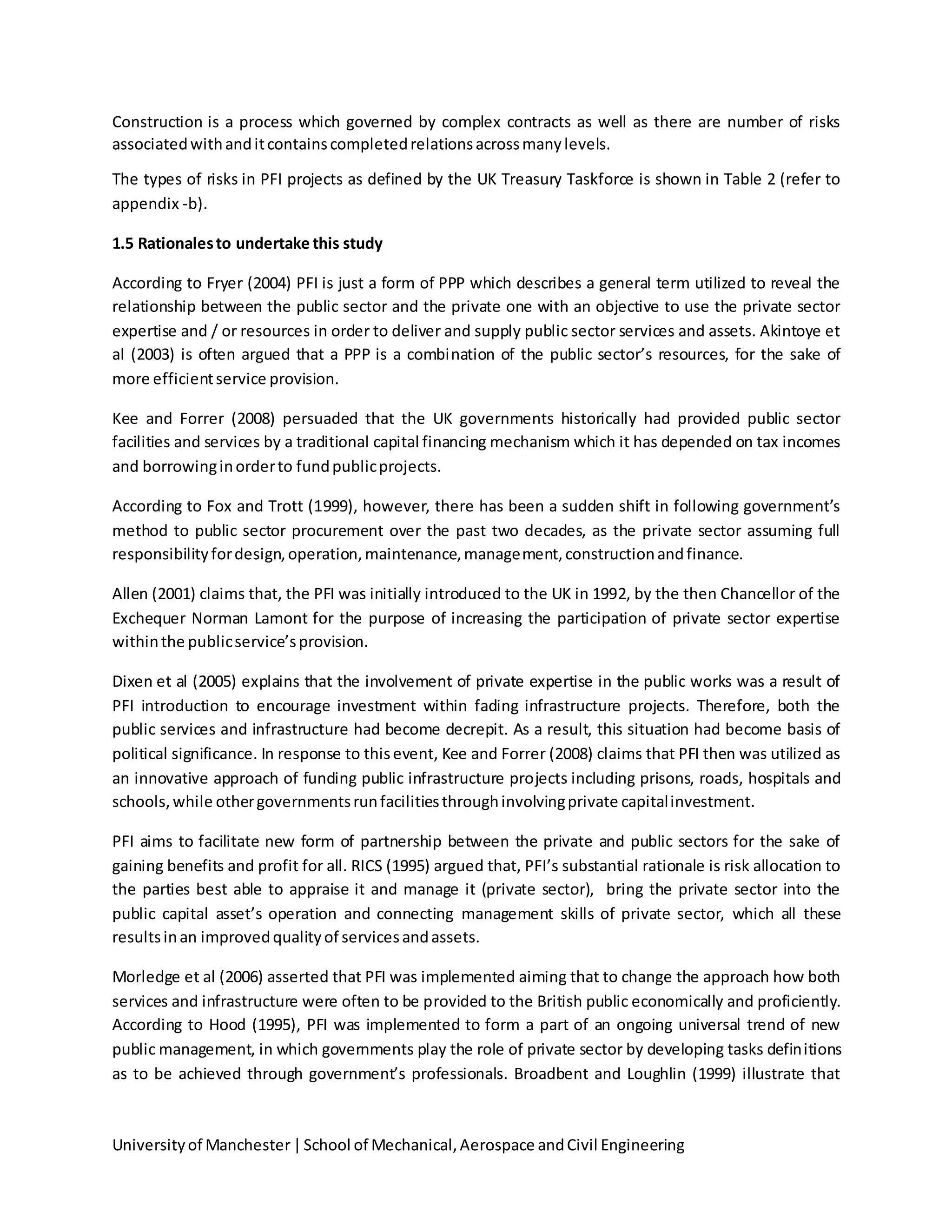 Universityof Manchester|School of Mechanical,Aerospace andCivil Engineering
Construction is a process which governed by complex contracts as well as there are number of risks
associatedwithanditcontainscompletedrelationsacrossmanylevels.
The types of risks in PFI projects as defined by the UK Treasury Taskforce is shown in Table 2 (refer to
appendix -b).
1.5 Rationalesto undertake this study
According to Fryer (2004) PFI is just a form of PPP which describes a general term utilized to reveal the
relationship between the public sector and the private one with an objective to use the private sector
expertise and / or resources in order to deliver and supply public sector services and assets. Akintoye et
al (2003) is often argued that a PPP is a combination of the public sector’s resources, for the sake of
more efficientservice provision.
Kee and Forrer (2008) persuaded that the UK governments historically had provided public sector
facilities and services by a traditional capital financing mechanism which it has depended on tax incomes
and borrowinginorderto fundpublicprojects.
According to Fox and Trott (1999), however, there has been a sudden shift in following government’s
method to public sector procurement over the past two decades, as the private sector assuming full
responsibilityfordesign,operation,maintenance,management,constructionandfinance.
Allen (2001) claims that, the PFI was initially introduced to the UK in 1992, by the then Chancellor of the
Exchequer Norman Lamont for the purpose of increasing the participation of private sector expertise
withinthe publicservice’sprovision.
Dixen et al (2005) explains that the involvement of private expertise in the public works was a result of
PFI introduction to encourage investment within fading infrastructure projects. Therefore, both the
public services and infrastructure had become decrepit. As a result, this situation had become basis of
political significance. In response to thisevent, Kee and Forrer (2008) claims that PFI then was utilized as
an innovative approach of funding public infrastructure projects including prisons, roads, hospitals and
schools,while othergovernmentsrunfacilitiesthroughinvolvingprivate capitalinvestment.
PFI aims to facilitate new form of partnership between the private and public sectors for the sake of
gaining benefits and profit for all. RICS (1995) argued that, PFI’s substantial rationale is risk allocation to
the parties best able to appraise it and manage it (private sector), bring the private sector into the
public capital asset’s operation and connecting management skills of private sector, which all these
resultsinan improvedqualityof servicesandassets.
Morledge et al (2006) asserted that PFI was implemented aiming that to change the approach how both
services and infrastructure were often to be provided to the British public economically and proficiently.
According to Hood (1995), PFI was implemented to form a part of an ongoing universal trend of new
public management, in which governments play the role of private sector by developing tasks definitions
as to be achieved through government’s professionals. Broadbent and Loughlin (1999) illustrate that
 