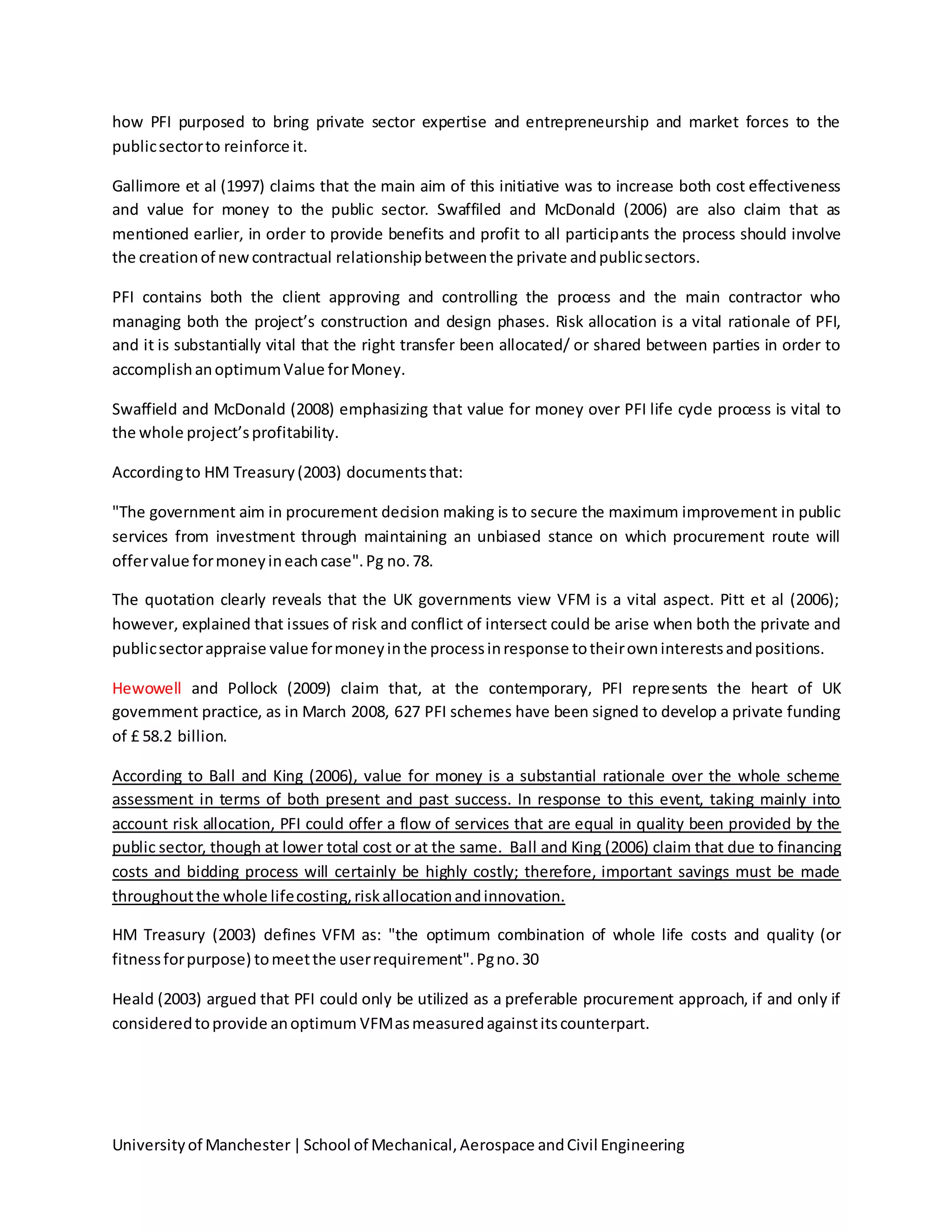 Universityof Manchester|School of Mechanical,Aerospace andCivil Engineering
how PFI purposed to bring private sector expertise and entrepreneurship and market forces to the
publicsectorto reinforce it.
Gallimore et al (1997) claims that the main aim of this initiative was to increase both cost effectiveness
and value for money to the public sector. Swaffiled and McDonald (2006) are also claim that as
mentioned earlier, in order to provide benefits and profit to all participants the process should involve
the creationof newcontractual relationshipbetweenthe private andpublicsectors.
PFI contains both the client approving and controlling the process and the main contractor who
managing both the project’s construction and design phases. Risk allocation is a vital rationale of PFI,
and it is substantially vital that the right transfer been allocated/ or shared between parties in order to
accomplishanoptimumValue forMoney.
Swaffield and McDonald (2008) emphasizing that value for money over PFI life cycle process is vital to
the whole project’sprofitability.
Accordingto HM Treasury(2003) documentsthat:
"The government aim in procurement decision making is to secure the maximum improvement in public
services from investment through maintaining an unbiased stance on which procurement route will
offervalue formoneyineachcase".Pg no.78.
The quotation clearly reveals that the UK governments view VFM is a vital aspect. Pitt et al (2006);
however, explained that issues of risk and conflict of intersect could be arise when both the private and
publicsectorappraise value formoneyinthe processinresponse totheirowninterestsandpositions.
Hewowell and Pollock (2009) claim that, at the contemporary, PFI represents the heart of UK
government practice, as in March 2008, 627 PFI schemes have been signed to develop a private funding
of £ 58.2 billion.
According to Ball and King (2006), value for money is a substantial rationale over the whole scheme
assessment in terms of both present and past success. In response to this event, taking mainly into
account risk allocation, PFI could offer a flow of services that are equal in quality been provided by the
public sector, though at lower total cost or at the same. Ball and King (2006) claim that due to financing
costs and bidding process will certainly be highly costly; therefore, important savings must be made
throughoutthe whole lifecosting,riskallocationandinnovation.
HM Treasury (2003) defines VFM as: "the optimum combination of whole life costs and quality (or
fitnessforpurpose) tomeetthe userrequirement".Pgno.30
Heald (2003) argued that PFI could only be utilized as a preferable procurement approach, if and only if
consideredtoprovide anoptimum VFMasmeasuredagainstitscounterpart.
 