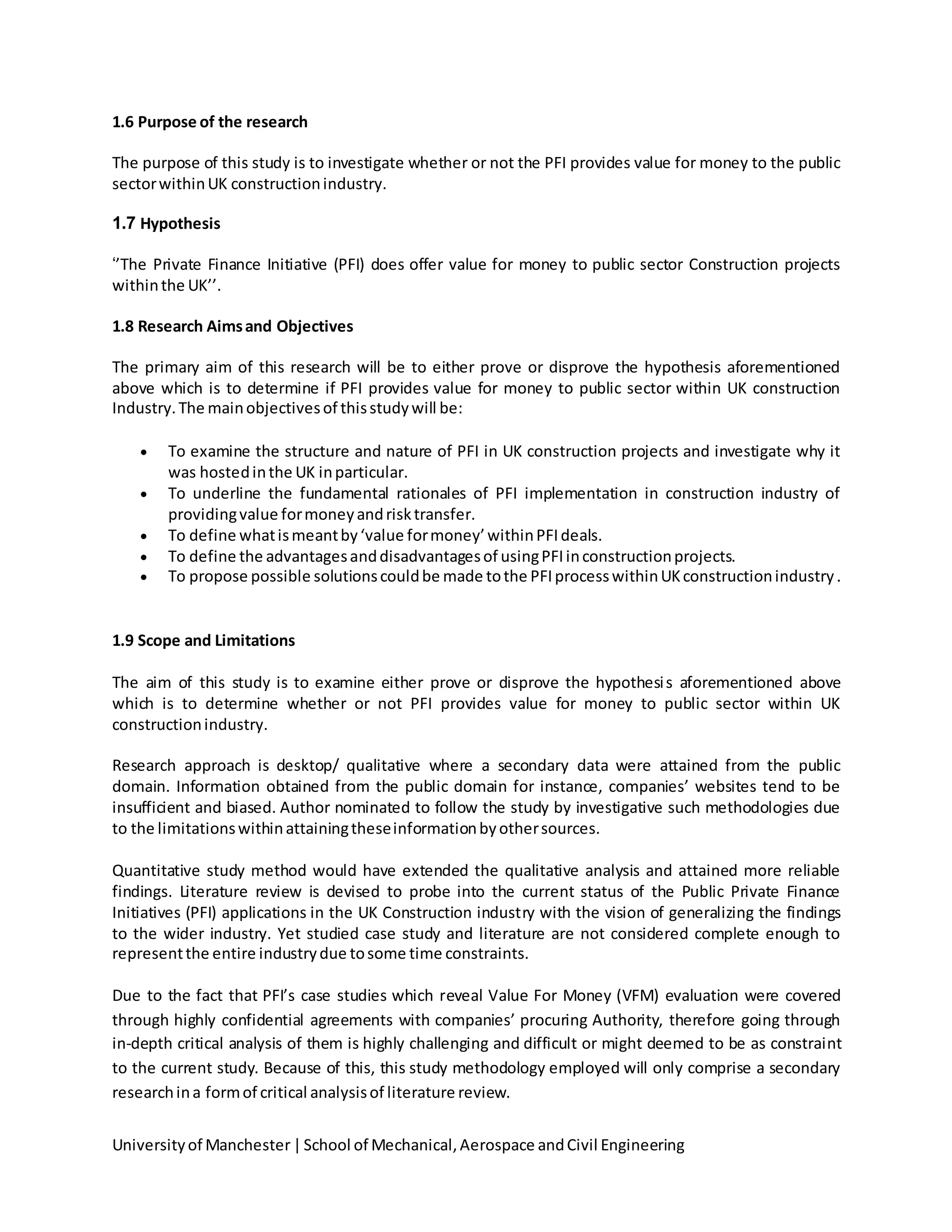 Universityof Manchester|School of Mechanical,Aerospace andCivil Engineering
1.6 Purpose of the research
The purpose of this study is to investigate whether or not the PFI provides value for money to the public
sectorwithinUK constructionindustry.
1.7 Hypothesis
‘’The Private Finance Initiative (PFI) does offer value for money to public sector Construction projects
withinthe UK’’.
1.8 Research Aimsand Objectives
The primary aim of this research will be to either prove or disprove the hypothesis aforementioned
above which is to determine if PFI provides value for money to public sector within UK construction
Industry.The mainobjectivesof thisstudywill be:
 To examine the structure and nature of PFI in UK construction projects and investigate why it
was hostedinthe UK inparticular.
 To underline the fundamental rationales of PFI implementation in construction industry of
providingvalue formoneyandrisktransfer.
 To define whatismeantby‘value formoney’withinPFIdeals.
 To define the advantagesanddisadvantagesof usingPFIinconstructionprojects.
 To propose possible solutionscouldbe made tothe PFIprocesswithinUKconstructionindustry.
1.9 Scope and Limitations
The aim of this study is to examine either prove or disprove the hypothesis aforementioned above
which is to determine whether or not PFI provides value for money to public sector within UK
constructionindustry.
Research approach is desktop/ qualitative where a secondary data were attained from the public
domain. Information obtained from the public domain for instance, companies’ websites tend to be
insufficient and biased. Author nominated to follow the study by investigative such methodologies due
to the limitationswithinattainingtheseinformationbyothersources.
Quantitative study method would have extended the qualitative analysis and attained more reliable
findings. Literature review is devised to probe into the current status of the Public Private Finance
Initiatives (PFI) applications in the UK Construction industry with the vision of generalizing the findings
to the wider industry. Yet studied case study and literature are not considered complete enough to
representthe entire industrydue tosome time constraints.
Due to the fact that PFI’s case studies which reveal Value For Money (VFM) evaluation were covered
through highly confidential agreements with companies’ procuring Authority, therefore going through
in-depth critical analysis of them is highly challenging and difficult or might deemed to be as constraint
to the current study. Because of this, this study methodology employed will only comprise a secondary
researchina formof critical analysisof literature review.
 