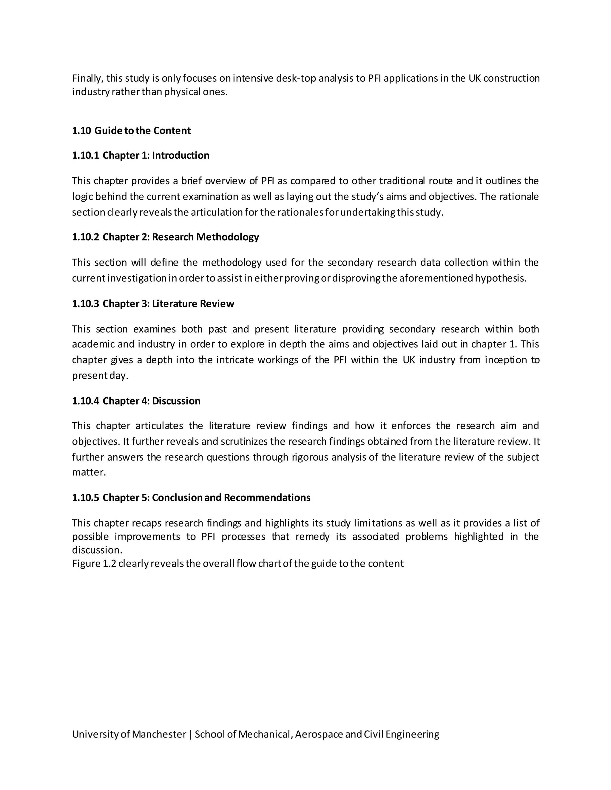 Universityof Manchester|School of Mechanical,Aerospace andCivil Engineering
Finally, this study is onlyfocuses onintensive desk-top analysis to PFI applications in the UK construction
industryratherthanphysical ones.
1.10 Guide tothe Content
1.10.1 Chapter 1: Introduction
This chapter provides a brief overview of PFI as compared to other traditional route and it outlines the
logic behind the current examination as well as laying out the study‘s aims and objectives. The rationale
sectionclearlyrevealsthe articulationfor the rationalesforundertakingthisstudy.
1.10.2 Chapter 2: Research Methodology
This section will define the methodology used for the secondary research data collection within the
currentinvestigationinordertoassistineitherprovingordisprovingthe aforementionedhypothesis.
1.10.3 Chapter 3: Literature Review
This section examines both past and present literature providing secondary research within both
academic and industry in order to explore in depth the aims and objectives laid out in chapter 1. This
chapter gives a depth into the intricate workings of the PFI within the UK industry from inception to
presentday.
1.10.4 Chapter 4: Discussion
This chapter articulates the literature review findings and how it enforces the research aim and
objectives. It further reveals and scrutinizes the research findings obtained from the literature review. It
further answers the research questions through rigorous analysis of the literature review of the subject
matter.
1.10.5 Chapter 5: Conclusionand Recommendations
This chapter recaps research findings and highlights its study limitations as well as it provides a list of
possible improvements to PFI processes that remedy its associated problems highlighted in the
discussion.
Figure 1.2 clearlyrevealsthe overall flow chartof the guide tothe content
 