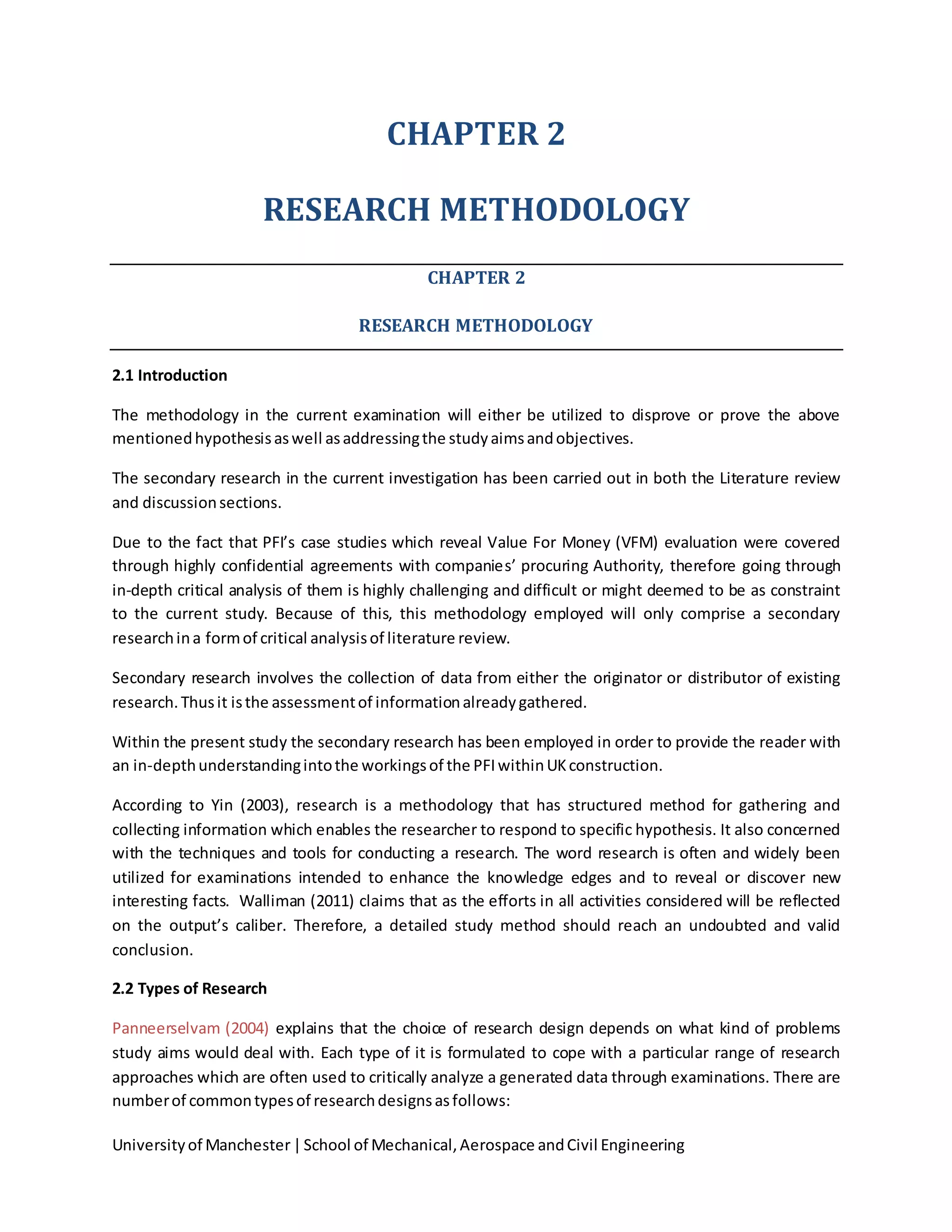 Universityof Manchester|School of Mechanical,Aerospace andCivil Engineering
CHAPTER 2
RESEARCH METHODOLOGY
CHAPTER 2
RESEARCH METHODOLOGY
2.1 Introduction
The methodology in the current examination will either be utilized to disprove or prove the above
mentionedhypothesisaswell asaddressingthe studyaimsandobjectives.
The secondary research in the current investigation has been carried out in both the Literature review
and discussionsections.
Due to the fact that PFI’s case studies which reveal Value For Money (VFM) evaluation were covered
through highly confidential agreements with companies’ procuring Authority, therefore going through
in-depth critical analysis of them is highly challenging and difficult or might deemed to be as constraint
to the current study. Because of this, this methodology employed will only comprise a secondary
researchina formof critical analysisof literature review.
Secondary research involves the collection of data from either the originator or distributor of existing
research.Thusit isthe assessmentof informationalreadygathered.
Within the present study the secondary research has been employed in order to provide the reader with
an in-depthunderstandingintothe workingsof the PFIwithinUKconstruction.
According to Yin (2003), research is a methodology that has structured method for gathering and
collecting information which enables the researcher to respond to specific hypothesis. It also concerned
with the techniques and tools for conducting a research. The word research is often and widely been
utilized for examinations intended to enhance the knowledge edges and to reveal or discover new
interesting facts. Walliman (2011) claims that as the efforts in all activities considered will be reflected
on the output’s caliber. Therefore, a detailed study method should reach an undoubted and valid
conclusion.
2.2 Types of Research
Panneerselvam (2004) explains that the choice of research design depends on what kind of problems
study aims would deal with. Each type of it is formulated to cope with a particular range of research
approaches which are often used to critically analyze a generated data through examinations. There are
numberof commontypesof researchdesignsasfollows:
 