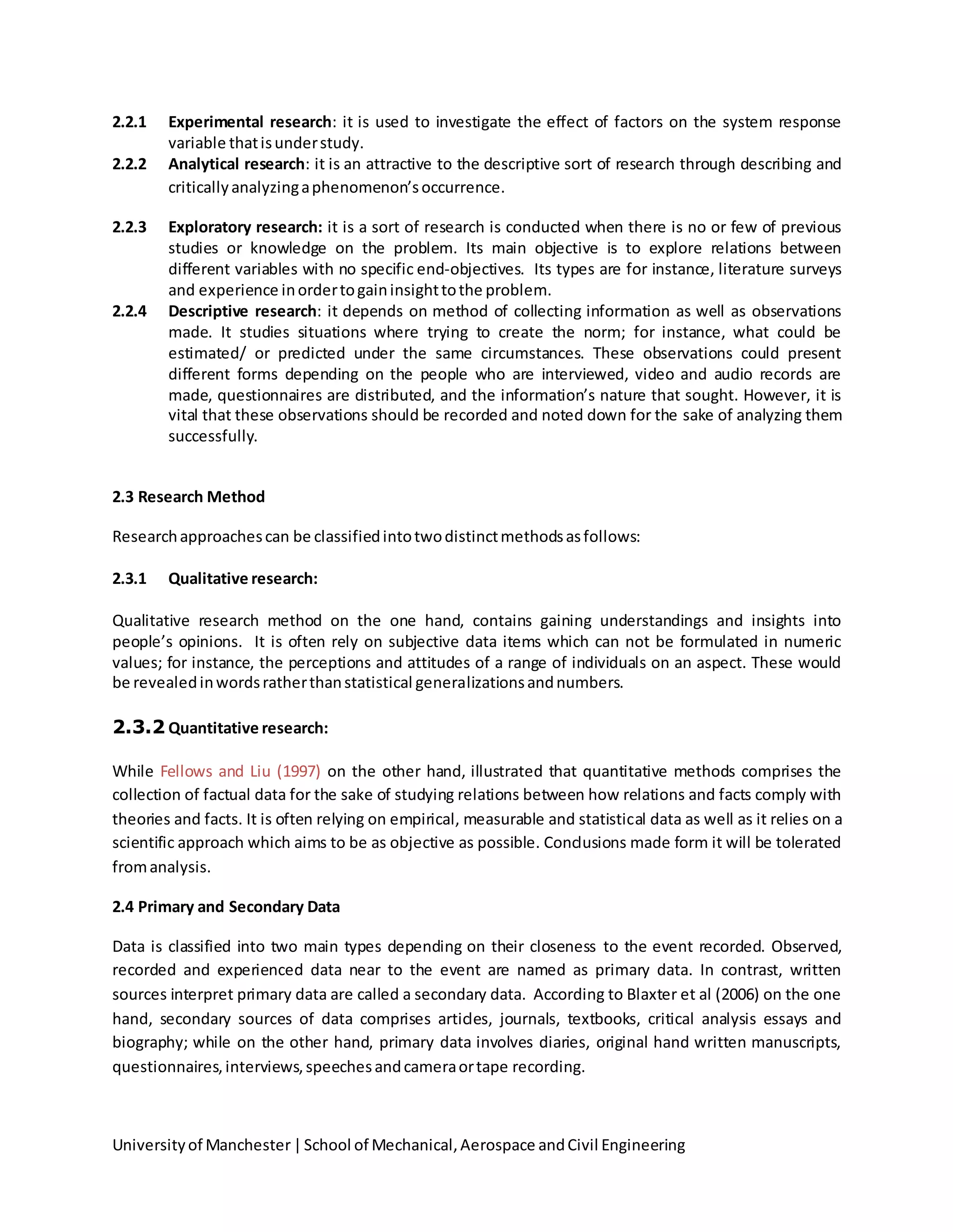 Universityof Manchester|School of Mechanical,Aerospace andCivil Engineering
2.2.1 Experimental research: it is used to investigate the effect of factors on the system response
variable thatisunderstudy.
2.2.2 Analytical research: it is an attractive to the descriptive sort of research through describing and
criticallyanalyzingaphenomenon’soccurrence.
2.2.3 Exploratory research: it is a sort of research is conducted when there is no or few of previous
studies or knowledge on the problem. Its main objective is to explore relations between
different variables with no specific end-objectives. Its types are for instance, literature surveys
and experience inordertogaininsighttothe problem.
2.2.4 Descriptive research: it depends on method of collecting information as well as observations
made. It studies situations where trying to create the norm; for instance, what could be
estimated/ or predicted under the same circumstances. These observations could present
different forms depending on the people who are interviewed, video and audio records are
made, questionnaires are distributed, and the information’s nature that sought. However, it is
vital that these observations should be recorded and noted down for the sake of analyzing them
successfully.
2.3 Research Method
Researchapproachescan be classifiedintotwodistinctmethodsasfollows:
2.3.1 Qualitative research:
Qualitative research method on the one hand, contains gaining understandings and insights into
people’s opinions. It is often rely on subjective data items which can not be formulated in numeric
values; for instance, the perceptions and attitudes of a range of individuals on an aspect. These would
be revealedinwordsratherthanstatistical generalizationsandnumbers.
2.3.2 Quantitative research:
While Fellows and Liu (1997) on the other hand, illustrated that quantitative methods comprises the
collection of factual data for the sake of studying relations between how relations and facts comply with
theories and facts. It is often relying on empirical, measurable and statistical data as well as it relies on a
scientific approach which aims to be as objective as possible. Conclusions made form it will be tolerated
fromanalysis.
2.4 Primary and Secondary Data
Data is classified into two main types depending on their closeness to the event recorded. Observed,
recorded and experienced data near to the event are named as primary data. In contrast, written
sources interpret primary data are called a secondary data. According to Blaxter et al (2006) on the one
hand, secondary sources of data comprises articles, journals, textbooks, critical analysis essays and
biography; while on the other hand, primary data involves diaries, original hand written manuscripts,
questionnaires,interviews,speechesandcameraortape recording.
 