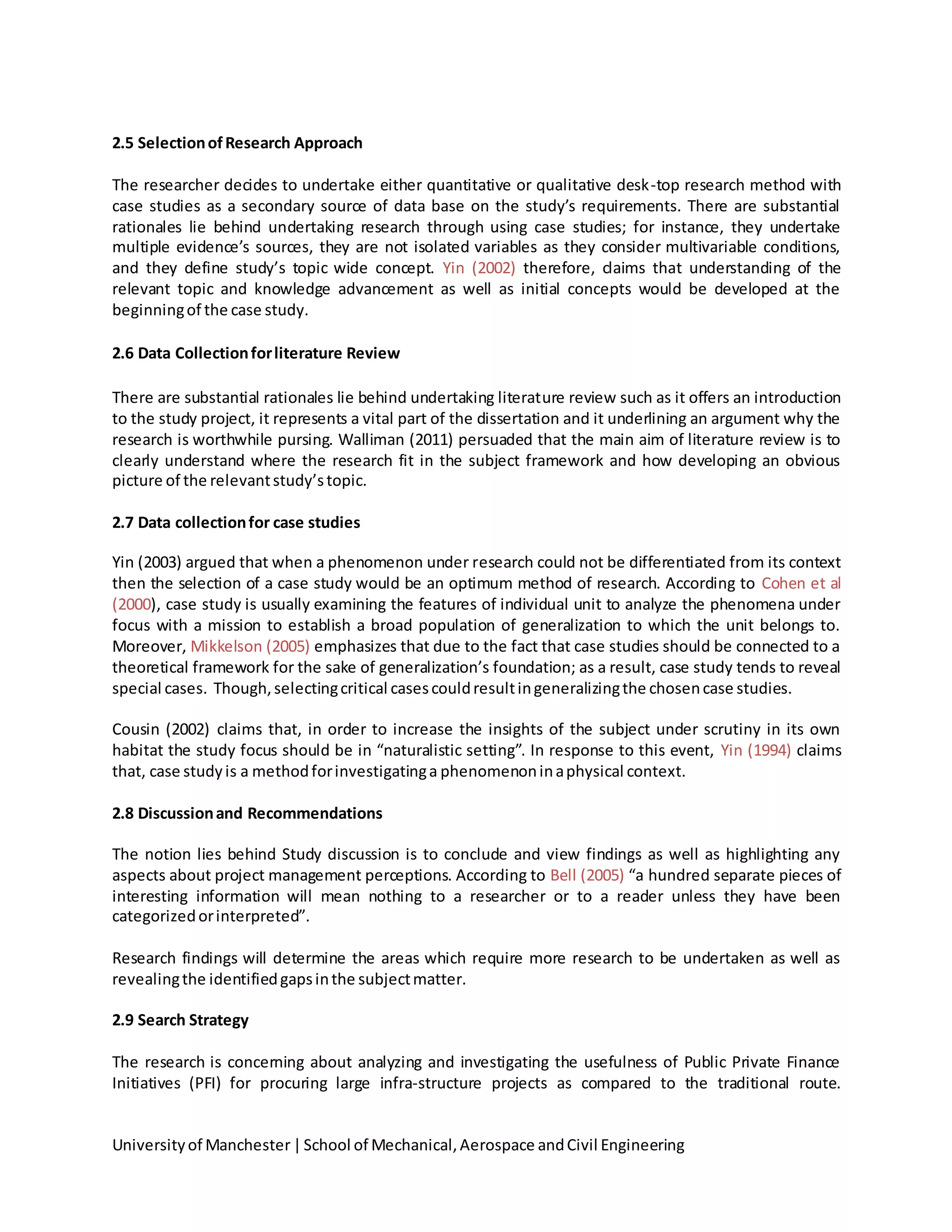 Universityof Manchester|School of Mechanical,Aerospace andCivil Engineering
2.5 SelectionofResearch Approach
The researcher decides to undertake either quantitative or qualitative desk-top research method with
case studies as a secondary source of data base on the study’s requirements. There are substantial
rationales lie behind undertaking research through using case studies; for instance, they undertake
multiple evidence’s sources, they are not isolated variables as they consider multivariable conditions,
and they define study’s topic wide concept. Yin (2002) therefore, claims that understanding of the
relevant topic and knowledge advancement as well as initial concepts would be developed at the
beginningof the case study.
2.6 Data Collectionforliterature Review
There are substantial rationales lie behind undertaking literature review such as it offers an introduction
to the study project, it represents a vital part of the dissertation and it underlining an argument why the
research is worthwhile pursing. Walliman (2011) persuaded that the main aim of literature review is to
clearly understand where the research fit in the subject framework and how developing an obvious
picture of the relevantstudy’stopic.
2.7 Data collectionfor case studies
Yin (2003) argued that when a phenomenon under research could not be differentiated from its context
then the selection of a case study would be an optimum method of research. According to Cohen et al
(2000), case study is usually examining the features of individual unit to analyze the phenomena under
focus with a mission to establish a broad population of generalization to which the unit belongs to.
Moreover, Mikkelson (2005) emphasizes that due to the fact that case studies should be connected to a
theoretical framework for the sake of generalization’s foundation; as a result, case study tends to reveal
special cases. Though,selectingcritical casescouldresultingeneralizingthe chosencase studies.
Cousin (2002) claims that, in order to increase the insights of the subject under scrutiny in its own
habitat the study focus should be in “naturalistic setting”. In response to this event, Yin (1994) claims
that, case studyis a methodforinvestigatinga phenomenoninaphysical context.
2.8 Discussionand Recommendations
The notion lies behind Study discussion is to conclude and view findings as well as highlighting any
aspects about project management perceptions. According to Bell (2005) “a hundred separate pieces of
interesting information will mean nothing to a researcher or to a reader unless they have been
categorizedorinterpreted”.
Research findings will determine the areas which require more research to be undertaken as well as
revealingthe identifiedgapsinthe subjectmatter.
2.9 Search Strategy
The research is concerning about analyzing and investigating the usefulness of Public Private Finance
Initiatives (PFI) for procuring large infra-structure projects as compared to the traditional route.
 