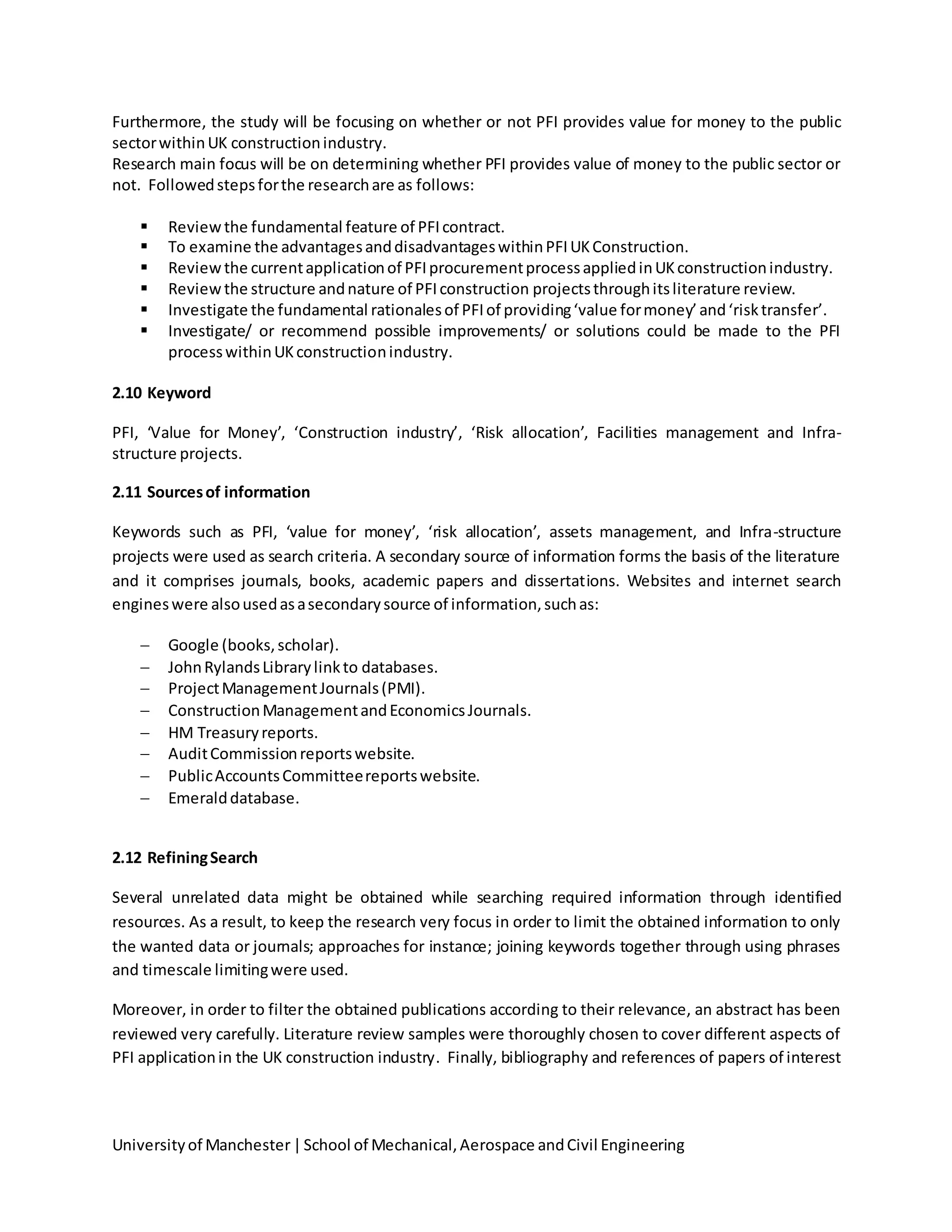 Universityof Manchester|School of Mechanical,Aerospace andCivil Engineering
Furthermore, the study will be focusing on whether or not PFI provides value for money to the public
sectorwithinUK constructionindustry.
Research main focus will be on determining whether PFI provides value of money to the public sector or
not. Followedstepsforthe researchare as follows:
 Reviewthe fundamental feature of PFIcontract.
 To examine the advantagesanddisadvantageswithinPFIUKConstruction.
 Reviewthe currentapplicationof PFIprocurementprocessappliedinUKconstructionindustry.
 Reviewthe structure andnature of PFIconstruction projectsthroughitsliterature review.
 Investigate the fundamental rationalesof PFIof providing‘value formoney’and‘risktransfer’.
 Investigate/ or recommend possible improvements/ or solutions could be made to the PFI
processwithinUKconstructionindustry.
2.10 Keyword
PFI, ‘Value for Money’, ‘Construction industry’, ‘Risk allocation’, Facilities management and Infra-
structure projects.
2.11 Sourcesof information
Keywords such as PFI, ‘value for money’, ‘risk allocation’, assets management, and Infra-structure
projects were used as search criteria. A secondary source of information forms the basis of the literature
and it comprises journals, books, academic papers and dissertations. Websites and internet search
engineswere alsousedasasecondarysource of information,suchas:
 Google (books,scholar).
 JohnRylandsLibrarylinkto databases.
 ProjectManagementJournals(PMI).
 ConstructionManagementandEconomicsJournals.
 HM Treasuryreports.
 AuditCommissionreportswebsite.
 PublicAccountsCommitteereportswebsite.
 Emeralddatabase.
2.12 RefiningSearch
Several unrelated data might be obtained while searching required information through identified
resources. As a result, to keep the research very focus in order to limit the obtained information to only
the wanted data or journals; approaches for instance; joining keywords together through using phrases
and timescale limitingwere used.
Moreover, in order to filter the obtained publications according to their relevance, an abstract has been
reviewed very carefully. Literature review samples were thoroughly chosen to cover different aspects of
PFI applicationin the UK construction industry. Finally, bibliography and references of papers of interest
 