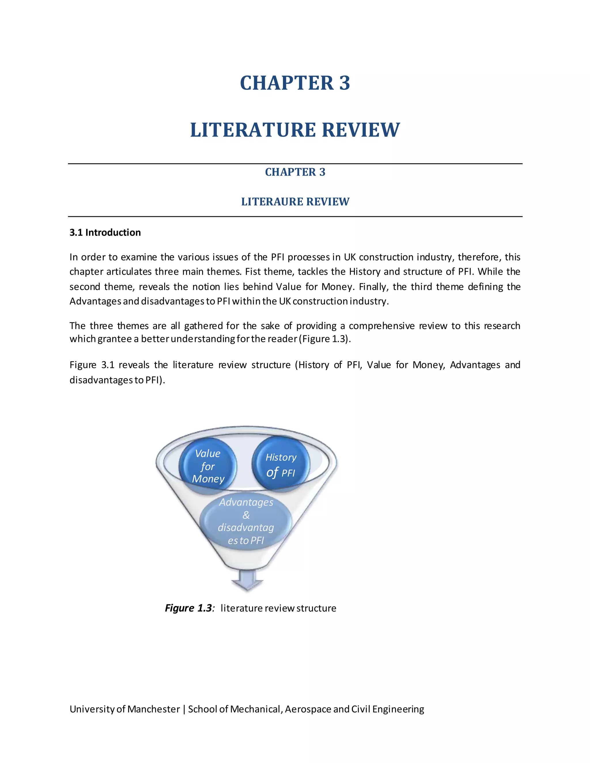 Universityof Manchester|School of Mechanical,Aerospace andCivil Engineering
CHAPTER 3
LITERATURE REVIEW
CHAPTER 3
LITERAURE REVIEW
3.1 Introduction
In order to examine the various issues of the PFI processes in UK construction industry, therefore, this
chapter articulates three main themes. Fist theme, tackles the History and structure of PFI. While the
second theme, reveals the notion lies behind Value for Money. Finally, the third theme defining the
AdvantagesanddisadvantagestoPFIwithinthe UKconstructionindustry.
The three themes are all gathered for the sake of providing a comprehensive review to this research
whichgrantee a betterunderstandingforthe reader(Figure 1.3).
Figure 3.1 reveals the literature review structure (History of PFI, Value for Money, Advantages and
disadvantagestoPFI).
Figure 1.3: literature reviewstructure
Advantages
&
disadvantag
estoPFI
History
of PFI
Value
for
Money
 
