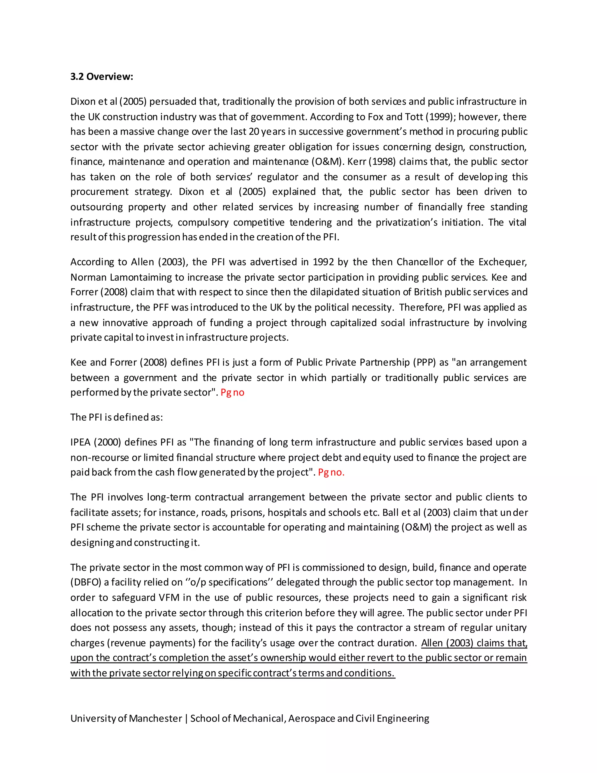 Universityof Manchester|School of Mechanical,Aerospace andCivil Engineering
3.2 Overview:
Dixon et al (2005) persuaded that, traditionally the provision of both services and public infrastructure in
the UK construction industry was that of government. According to Fox and Tott (1999); however, there
has been a massive change over the last 20 years in successive government’s method in procuring public
sector with the private sector achieving greater obligation for issues concerning design, construction,
finance, maintenance and operation and maintenance (O&M). Kerr (1998) claims that, the public sector
has taken on the role of both services’ regulator and the consumer as a result of developing this
procurement strategy. Dixon et al (2005) explained that, the public sector has been driven to
outsourcing property and other related services by increasing number of financially free standing
infrastructure projects, compulsory competitive tendering and the privatization’s initiation. The vital
resultof thisprogressionhasendedinthe creationof the PFI.
According to Allen (2003), the PFI was advertised in 1992 by the then Chancellor of the Exchequer,
Norman Lamontaiming to increase the private sector participation in providing public services. Kee and
Forrer (2008) claim that with respect to since then the dilapidated situation of British public services and
infrastructure, the PFF wasintroduced to the UK by the political necessity. Therefore, PFI was applied as
a new innovative approach of funding a project through capitalized social infrastructure by involving
private capital toinvestininfrastructure projects.
Kee and Forrer (2008) defines PFI is just a form of Public Private Partnership (PPP) as "an arrangement
between a government and the private sector in which partially or traditionally public services are
performedbythe private sector". Pgno
The PFI isdefinedas:
IPEA (2000) defines PFI as "The financing of long term infrastructure and public services based upon a
non-recourse or limited financial structure where project debt andequity used to finance the project are
paidback fromthe cash flowgeneratedbythe project". Pgno.
The PFI involves long-term contractual arrangement between the private sector and public clients to
facilitate assets; for instance, roads, prisons, hospitals and schools etc. Ball et al (2003) claim that under
PFI scheme the private sector is accountable for operating and maintaining (O&M) the project as well as
designingandconstructingit.
The private sector in the most commonway of PFI is commissioned to design, build, finance and operate
(DBFO) a facility relied on ‘’o/p specifications’’ delegated through the public sector top management. In
order to safeguard VFM in the use of public resources, these projects need to gain a significant risk
allocation to the private sector through this criterion before they will agree. The public sector under PFI
does not possess any assets, though; instead of this it pays the contractor a stream of regular unitary
charges (revenue payments) for the facility’s usage over the contract duration. Allen (2003) claims that,
upon the contract’s completion the asset’s ownership would either revert to the public sector or remain
withthe private sectorrelyingonspecificcontract’stermsandconditions.
 