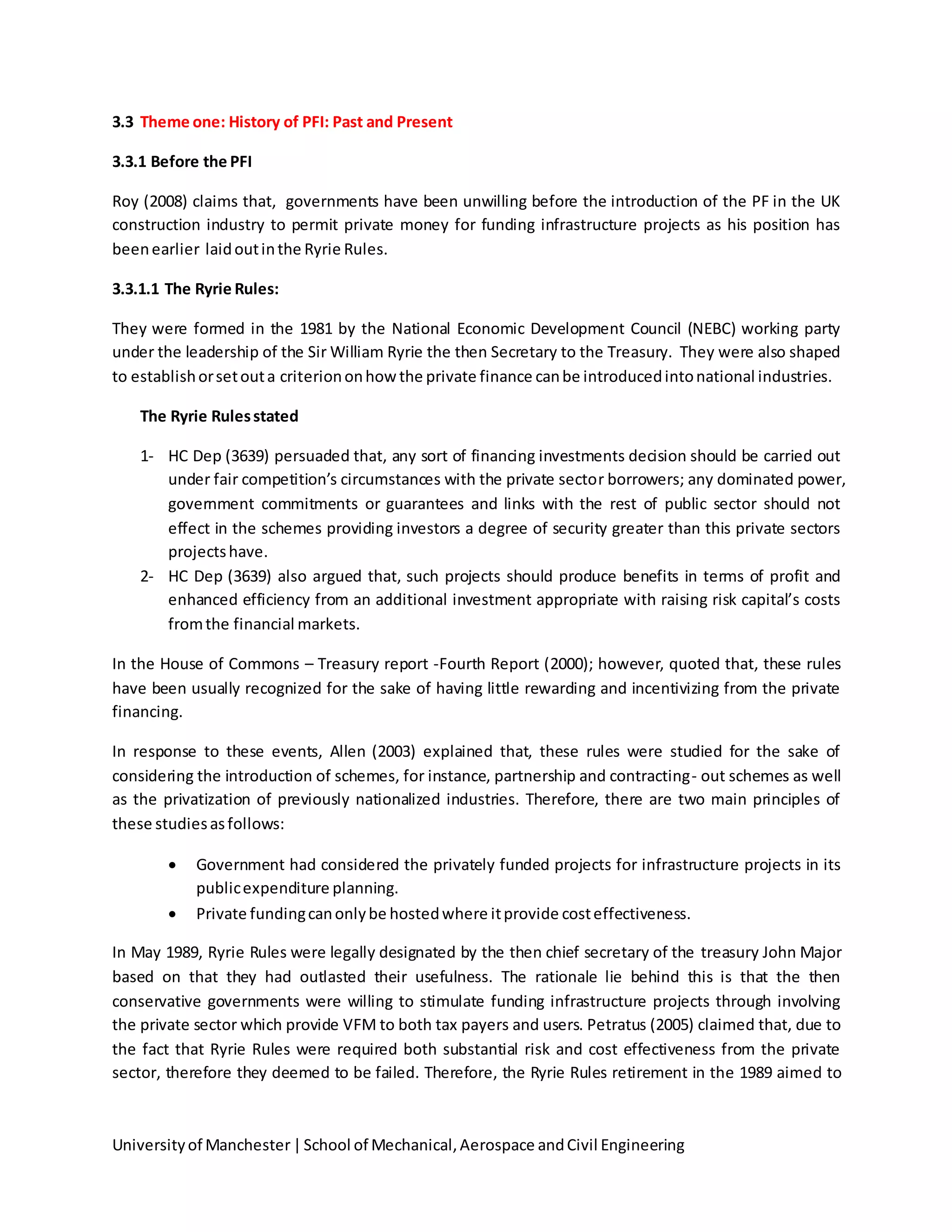 Universityof Manchester|School of Mechanical,Aerospace andCivil Engineering
3.3 Theme one: History of PFI: Past and Present
3.3.1 Before the PFI
Roy (2008) claims that, governments have been unwilling before the introduction of the PF in the UK
construction industry to permit private money for funding infrastructure projects as his position has
beenearlier laidoutinthe Ryrie Rules.
3.3.1.1 The Ryrie Rules:
They were formed in the 1981 by the National Economic Development Council (NEBC) working party
under the leadership of the Sir William Ryrie the then Secretary to the Treasury. They were also shaped
to establishorsetouta criteriononhowthe private finance canbe introducedintonational industries.
The Ryrie Rulesstated
1- HC Dep (3639) persuaded that, any sort of financing investments decision should be carried out
under fair competition’s circumstances with the private sector borrowers; any dominated power,
government commitments or guarantees and links with the rest of public sector should not
effect in the schemes providing investors a degree of security greater than this private sectors
projectshave.
2- HC Dep (3639) also argued that, such projects should produce benefits in terms of profit and
enhanced efficiency from an additional investment appropriate with raising risk capital’s costs
fromthe financial markets.
In the House of Commons – Treasury report -Fourth Report (2000); however, quoted that, these rules
have been usually recognized for the sake of having little rewarding and incentivizing from the private
financing.
In response to these events, Allen (2003) explained that, these rules were studied for the sake of
considering the introduction of schemes, for instance, partnership and contracting- out schemes as well
as the privatization of previously nationalized industries. Therefore, there are two main principles of
these studiesasfollows:
 Government had considered the privately funded projects for infrastructure projects in its
publicexpenditure planning.
 Private fundingcanonlybe hostedwhere itprovide costeffectiveness.
In May 1989, Ryrie Rules were legally designated by the then chief secretary of the treasury John Major
based on that they had outlasted their usefulness. The rationale lie behind this is that the then
conservative governments were willing to stimulate funding infrastructure projects through involving
the private sector which provide VFM to both tax payers and users. Petratus (2005) claimed that, due to
the fact that Ryrie Rules were required both substantial risk and cost effectiveness from the private
sector, therefore they deemed to be failed. Therefore, the Ryrie Rules retirement in the 1989 aimed to
 