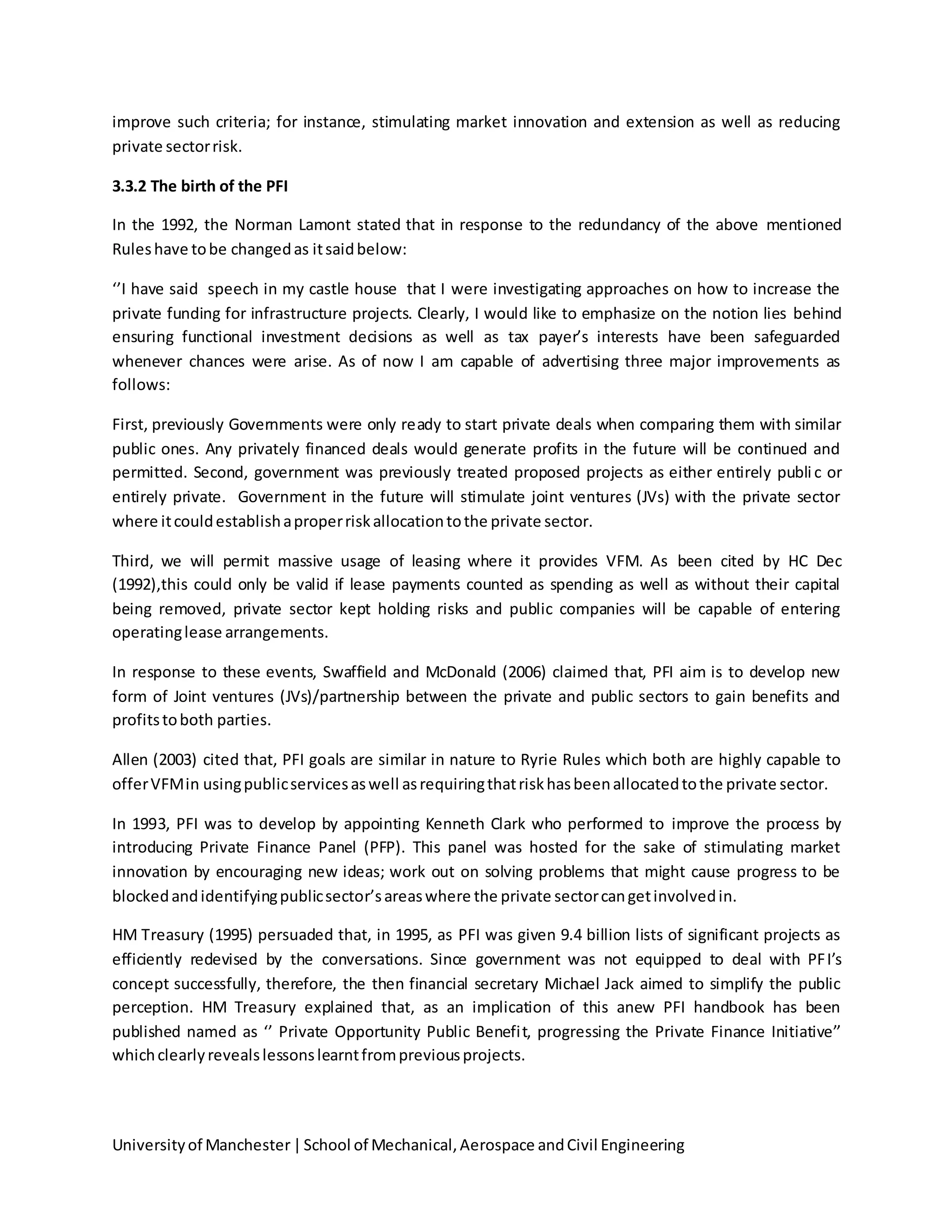 Universityof Manchester|School of Mechanical,Aerospace andCivil Engineering
improve such criteria; for instance, stimulating market innovation and extension as well as reducing
private sectorrisk.
3.3.2 The birth of the PFI
In the 1992, the Norman Lamont stated that in response to the redundancy of the above mentioned
Ruleshave tobe changedas itsaidbelow:
‘’I have said speech in my castle house that I were investigating approaches on how to increase the
private funding for infrastructure projects. Clearly, I would like to emphasize on the notion lies behind
ensuring functional investment decisions as well as tax payer’s interests have been safeguarded
whenever chances were arise. As of now I am capable of advertising three major improvements as
follows:
First, previously Governments were only ready to start private deals when comparing them with similar
public ones. Any privately financed deals would generate profits in the future will be continued and
permitted. Second, government was previously treated proposed projects as either entirely public or
entirely private. Government in the future will stimulate joint ventures (JVs) with the private sector
where itcouldestablishaproperriskallocationtothe private sector.
Third, we will permit massive usage of leasing where it provides VFM. As been cited by HC Dec
(1992),this could only be valid if lease payments counted as spending as well as without their capital
being removed, private sector kept holding risks and public companies will be capable of entering
operatinglease arrangements.
In response to these events, Swaffield and McDonald (2006) claimed that, PFI aim is to develop new
form of Joint ventures (JVs)/partnership between the private and public sectors to gain benefits and
profitstoboth parties.
Allen (2003) cited that, PFI goals are similar in nature to Ryrie Rules which both are highly capable to
offerVFMin usingpublicservicesaswell asrequiringthatriskhasbeenallocatedtothe private sector.
In 1993, PFI was to develop by appointing Kenneth Clark who performed to improve the process by
introducing Private Finance Panel (PFP). This panel was hosted for the sake of stimulating market
innovation by encouraging new ideas; work out on solving problems that might cause progress to be
blockedandidentifyingpublicsector’sareaswhere the private sectorcangetinvolvedin.
HM Treasury (1995) persuaded that, in 1995, as PFI was given 9.4 billion lists of significant projects as
efficiently redevised by the conversations. Since government was not equipped to deal with PFI’s
concept successfully, therefore, the then financial secretary Michael Jack aimed to simplify the public
perception. HM Treasury explained that, as an implication of this anew PFI handbook has been
published named as ‘’ Private Opportunity Public Benefit, progressing the Private Finance Initiative’’
whichclearlyrevealslessonslearntfrompreviousprojects.
 