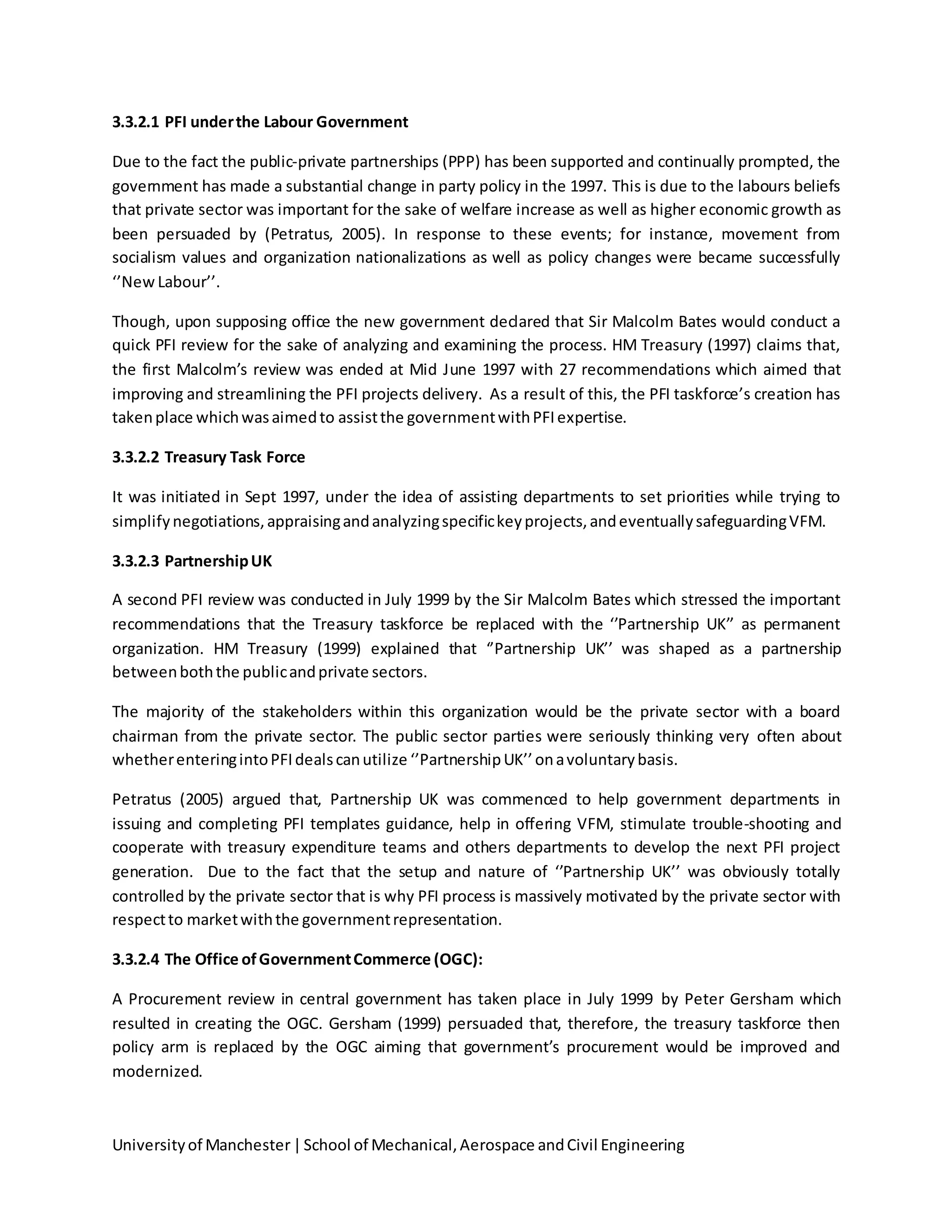 Universityof Manchester|School of Mechanical,Aerospace andCivil Engineering
3.3.2.1 PFI underthe Labour Government
Due to the fact the public-private partnerships (PPP) has been supported and continually prompted, the
government has made a substantial change in party policy in the 1997. This is due to the labours beliefs
that private sector was important for the sake of welfare increase as well as higher economic growth as
been persuaded by (Petratus, 2005). In response to these events; for instance, movement from
socialism values and organization nationalizations as well as policy changes were became successfully
‘’New Labour’’.
Though, upon supposing office the new government declared that Sir Malcolm Bates would conduct a
quick PFI review for the sake of analyzing and examining the process. HM Treasury (1997) claims that,
the first Malcolm’s review was ended at Mid June 1997 with 27 recommendations which aimed that
improving and streamlining the PFI projects delivery. As a result of this, the PFI taskforce’s creation has
takenplace whichwasaimedto assistthe governmentwithPFIexpertise.
3.3.2.2 Treasury Task Force
It was initiated in Sept 1997, under the idea of assisting departments to set priorities while trying to
simplifynegotiations,appraisingandanalyzingspecifickeyprojects,andeventuallysafeguardingVFM.
3.3.2.3 PartnershipUK
A second PFI review was conducted in July 1999 by the Sir Malcolm Bates which stressed the important
recommendations that the Treasury taskforce be replaced with the ‘’Partnership UK’’ as permanent
organization. HM Treasury (1999) explained that ‘’Partnership UK’’ was shaped as a partnership
betweenboththe publicandprivate sectors.
The majority of the stakeholders within this organization would be the private sector with a board
chairman from the private sector. The public sector parties were seriously thinking very often about
whetherenteringintoPFIdealscanutilize ‘’PartnershipUK’’onavoluntarybasis.
Petratus (2005) argued that, Partnership UK was commenced to help government departments in
issuing and completing PFI templates guidance, help in offering VFM, stimulate trouble-shooting and
cooperate with treasury expenditure teams and others departments to develop the next PFI project
generation. Due to the fact that the setup and nature of ‘’Partnership UK’’ was obviously totally
controlled by the private sector that is why PFI process is massively motivated by the private sector with
respectto marketwiththe governmentrepresentation.
3.3.2.4 The Office ofGovernmentCommerce (OGC):
A Procurement review in central government has taken place in July 1999 by Peter Gersham which
resulted in creating the OGC. Gersham (1999) persuaded that, therefore, the treasury taskforce then
policy arm is replaced by the OGC aiming that government’s procurement would be improved and
modernized.
 