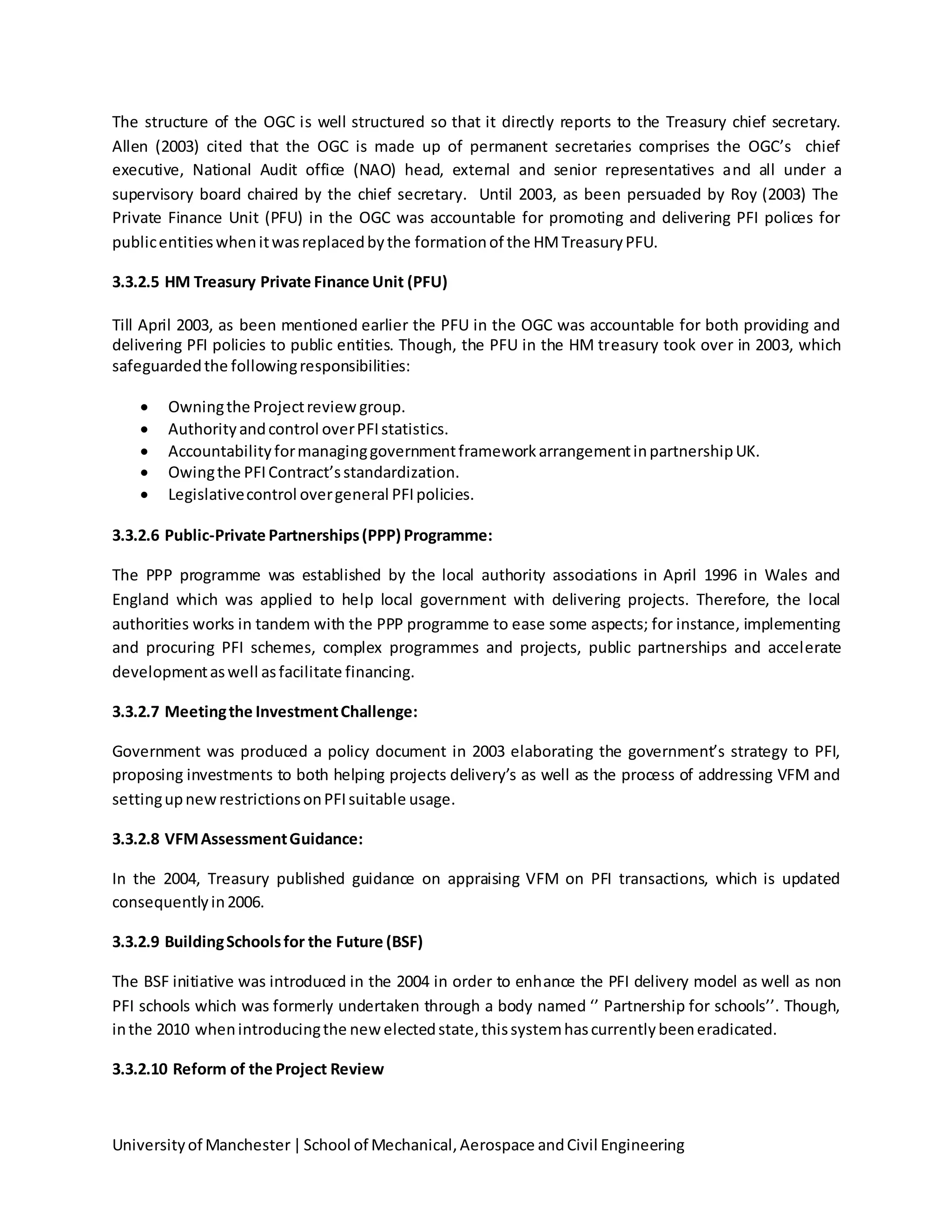 Universityof Manchester|School of Mechanical,Aerospace andCivil Engineering
The structure of the OGC is well structured so that it directly reports to the Treasury chief secretary.
Allen (2003) cited that the OGC is made up of permanent secretaries comprises the OGC’s chief
executive, National Audit office (NAO) head, external and senior representatives and all under a
supervisory board chaired by the chief secretary. Until 2003, as been persuaded by Roy (2003) The
Private Finance Unit (PFU) in the OGC was accountable for promoting and delivering PFI polices for
publicentitieswhenitwasreplacedbythe formationof the HMTreasuryPFU.
3.3.2.5 HM Treasury Private Finance Unit (PFU)
Till April 2003, as been mentioned earlier the PFU in the OGC was accountable for both providing and
delivering PFI policies to public entities. Though, the PFU in the HM treasury took over in 2003, which
safeguardedthe followingresponsibilities:
 Owningthe Projectreview group.
 Authorityandcontrol overPFIstatistics.
 AccountabilityformanaginggovernmentframeworkarrangementinpartnershipUK.
 Owingthe PFIContract’sstandardization.
 Legislativecontrol overgeneral PFIpolicies.
3.3.2.6 Public-Private Partnerships(PPP) Programme:
The PPP programme was established by the local authority associations in April 1996 in Wales and
England which was applied to help local government with delivering projects. Therefore, the local
authorities works in tandem with the PPP programme to ease some aspects; for instance, implementing
and procuring PFI schemes, complex programmes and projects, public partnerships and accelerate
developmentaswell asfacilitate financing.
3.3.2.7 Meetingthe InvestmentChallenge:
Government was produced a policy document in 2003 elaborating the government’s strategy to PFI,
proposing investments to both helping projects delivery’s as well as the process of addressing VFM and
settingupnewrestrictionsonPFIsuitable usage.
3.3.2.8 VFMAssessmentGuidance:
In the 2004, Treasury published guidance on appraising VFM on PFI transactions, which is updated
consequentlyin2006.
3.3.2.9 BuildingSchoolsfor the Future (BSF)
The BSF initiative was introduced in the 2004 in order to enhance the PFI delivery model as well as non
PFI schools which was formerly undertaken through a body named ‘’ Partnership for schools’’. Though,
inthe 2010 whenintroducingthe newelectedstate,thissystemhascurrentlybeeneradicated.
3.3.2.10 Reform of the Project Review
 