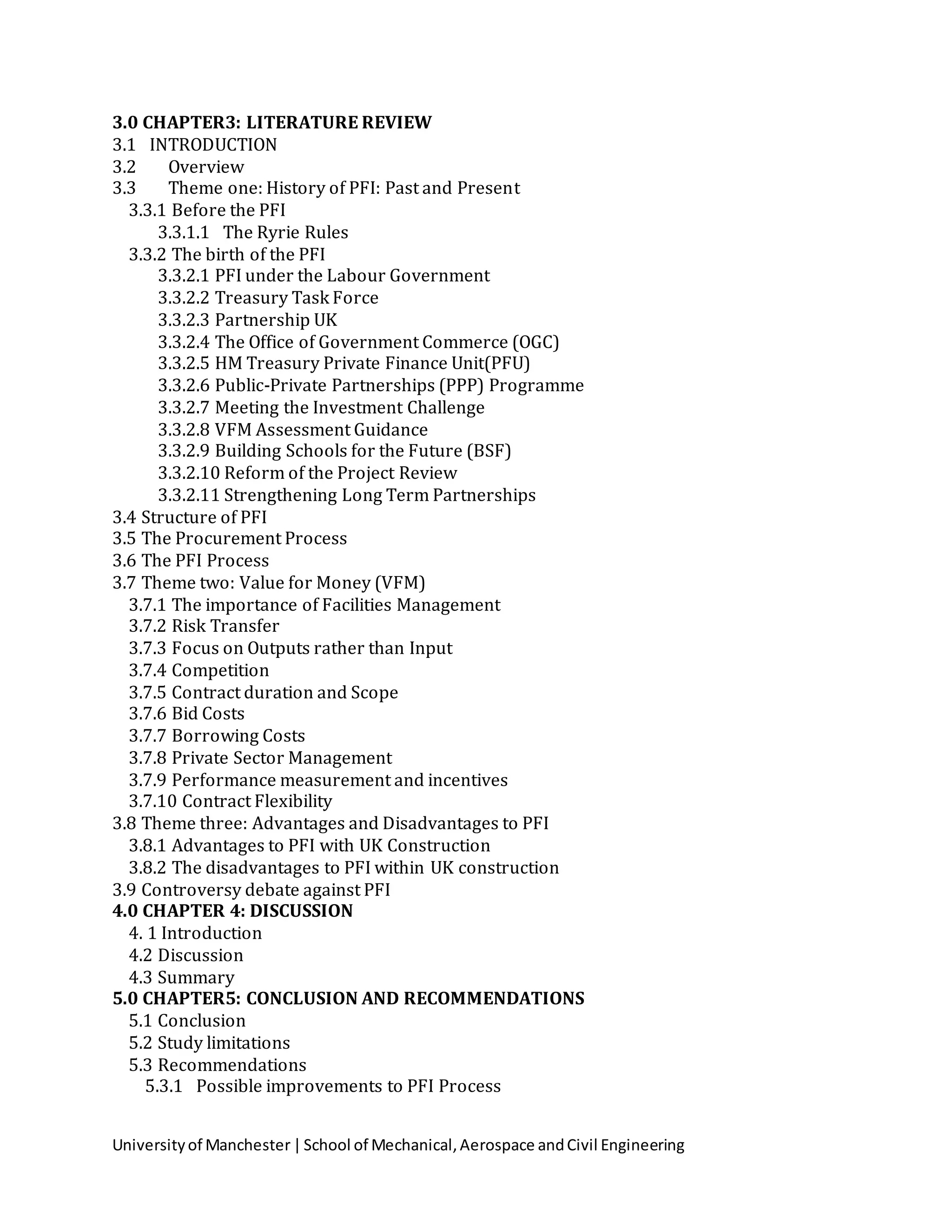 Universityof Manchester|School of Mechanical,Aerospace andCivil Engineering
3.0 CHAPTER3: LITERATURE REVIEW
3.1 INTRODUCTION
3.2 Overview
3.3 Theme one: History of PFI: Past and Present
3.3.1 Before the PFI
3.3.1.1 The Ryrie Rules
3.3.2 The birth of the PFI
3.3.2.1 PFI under the Labour Government
3.3.2.2 Treasury Task Force
3.3.2.3 Partnership UK
3.3.2.4 The Office of Government Commerce (OGC)
3.3.2.5 HM Treasury Private Finance Unit(PFU)
3.3.2.6 Public-Private Partnerships (PPP) Programme
3.3.2.7 Meeting the Investment Challenge
3.3.2.8 VFM Assessment Guidance
3.3.2.9 Building Schools for the Future (BSF)
3.3.2.10 Reform of the Project Review
3.3.2.11 Strengthening Long Term Partnerships
3.4 Structure of PFI
3.5 The Procurement Process
3.6 The PFI Process
3.7 Theme two: Value for Money (VFM)
3.7.1 The importance of Facilities Management
3.7.2 Risk Transfer
3.7.3 Focus on Outputs rather than Input
3.7.4 Competition
3.7.5 Contract duration and Scope
3.7.6 Bid Costs
3.7.7 Borrowing Costs
3.7.8 Private Sector Management
3.7.9 Performance measurement and incentives
3.7.10 Contract Flexibility
3.8 Theme three: Advantages and Disadvantages to PFI
3.8.1 Advantages to PFI with UK Construction
3.8.2 The disadvantages to PFI within UK construction
3.9 Controversy debate against PFI
4.0 CHAPTER 4: DISCUSSION
4. 1 Introduction
4.2 Discussion
4.3 Summary
5.0 CHAPTER5: CONCLUSION AND RECOMMENDATIONS
5.1 Conclusion
5.2 Study limitations
5.3 Recommendations
5.3.1 Possible improvements to PFI Process
 