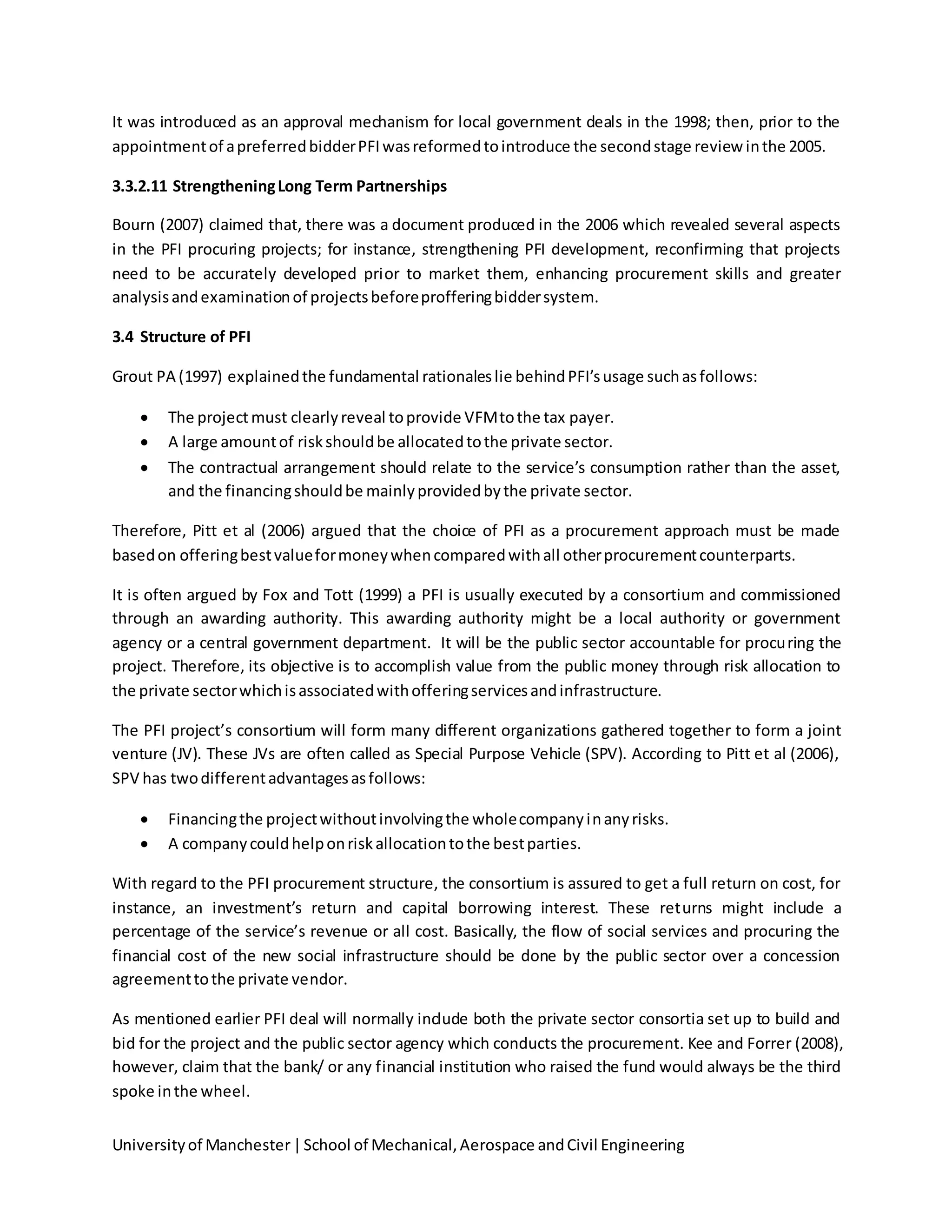 Universityof Manchester|School of Mechanical,Aerospace andCivil Engineering
It was introduced as an approval mechanism for local government deals in the 1998; then, prior to the
appointmentof apreferredbidderPFIwasreformedtointroduce the secondstage review inthe 2005.
3.3.2.11 StrengtheningLong Term Partnerships
Bourn (2007) claimed that, there was a document produced in the 2006 which revealed several aspects
in the PFI procuring projects; for instance, strengthening PFI development, reconfirming that projects
need to be accurately developed prior to market them, enhancing procurement skills and greater
analysisandexaminationof projectsbeforeprofferingbiddersystem.
3.4 Structure of PFI
Grout PA (1997) explainedthe fundamental rationaleslie behindPFI’susage suchasfollows:
 The projectmust clearlyreveal toprovide VFMtothe tax payer.
 A large amountof riskshouldbe allocatedtothe private sector.
 The contractual arrangement should relate to the service’s consumption rather than the asset,
and the financingshouldbe mainlyprovidedbythe private sector.
Therefore, Pitt et al (2006) argued that the choice of PFI as a procurement approach must be made
basedon offeringbestvalueformoneywhencomparedwithall otherprocurementcounterparts.
It is often argued by Fox and Tott (1999) a PFI is usually executed by a consortium and commissioned
through an awarding authority. This awarding authority might be a local authority or government
agency or a central government department. It will be the public sector accountable for procuring the
project. Therefore, its objective is to accomplish value from the public money through risk allocation to
the private sectorwhichisassociatedwithofferingservicesandinfrastructure.
The PFI project’s consortium will form many different organizations gathered together to form a joint
venture (JV). These JVs are often called as Special Purpose Vehicle (SPV). According to Pitt et al (2006),
SPV has twodifferentadvantagesasfollows:
 Financingthe projectwithoutinvolvingthe wholecompanyinanyrisks.
 A companycouldhelponriskallocationtothe bestparties.
With regard to the PFI procurement structure, the consortium is assured to get a full return on cost, for
instance, an investment’s return and capital borrowing interest. These returns might include a
percentage of the service’s revenue or all cost. Basically, the flow of social services and procuring the
financial cost of the new social infrastructure should be done by the public sector over a concession
agreementtothe private vendor.
As mentioned earlier PFI deal will normally include both the private sector consortia set up to build and
bid for the project and the public sector agency which conducts the procurement. Kee and Forrer (2008),
however, claim that the bank/ or any financial institution who raised the fund would always be the third
spoke inthe wheel.
 