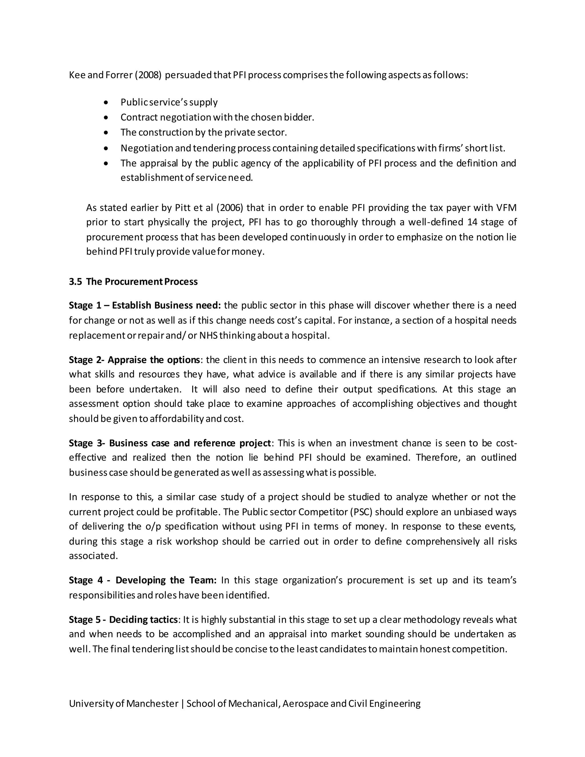 Universityof Manchester|School of Mechanical,Aerospace andCivil Engineering
Kee andForrer (2008) persuadedthatPFIprocesscomprisesthe followingaspectsasfollows:
 Publicservice’ssupply
 Contract negotiationwiththe chosenbidder.
 The constructionby the private sector.
 Negotiationandtenderingprocesscontainingdetailedspecificationswithfirms’shortlist.
 The appraisal by the public agency of the applicability of PFI process and the definition and
establishmentof serviceneed.
As stated earlier by Pitt et al (2006) that in order to enable PFI providing the tax payer with VFM
prior to start physically the project, PFI has to go thoroughly through a well-defined 14 stage of
procurement process that has been developed continuously in order to emphasize on the notion lie
behindPFItrulyprovide valueformoney.
3.5 The ProcurementProcess
Stage 1 – Establish Business need: the public sector in this phase will discover whether there is a need
for change or not as well as if this change needs cost’s capital. For instance, a section of a hospital needs
replacementorrepairand/or NHSthinkingabouta hospital.
Stage 2- Appraise the options: the client in this needs to commence an intensive research to look after
what skills and resources they have, what advice is available and if there is any similar projects have
been before undertaken. It will also need to define their output specifications. At this stage an
assessment option should take place to examine approaches of accomplishing objectives and thought
shouldbe giventoaffordabilityandcost.
Stage 3- Business case and reference project: This is when an investment chance is seen to be cost-
effective and realized then the notion lie behind PFI should be examined. Therefore, an outlined
businesscase shouldbe generatedaswell asassessingwhatispossible.
In response to this, a similar case study of a project should be studied to analyze whether or not the
current project could be profitable. The Public sector Competitor (PSC) should explore an unbiased ways
of delivering the o/p specification without using PFI in terms of money. In response to these events,
during this stage a risk workshop should be carried out in order to define comprehensively all risks
associated.
Stage 4 - Developing the Team: In this stage organization’s procurement is set up and its team’s
responsibilitiesandroleshave beenidentified.
Stage 5 - Deciding tactics: It is highly substantial in this stage to set up a clear methodology reveals what
and when needs to be accomplished and an appraisal into market sounding should be undertaken as
well.The final tenderinglistshouldbe concise tothe leastcandidatestomaintainhonestcompetition.
 