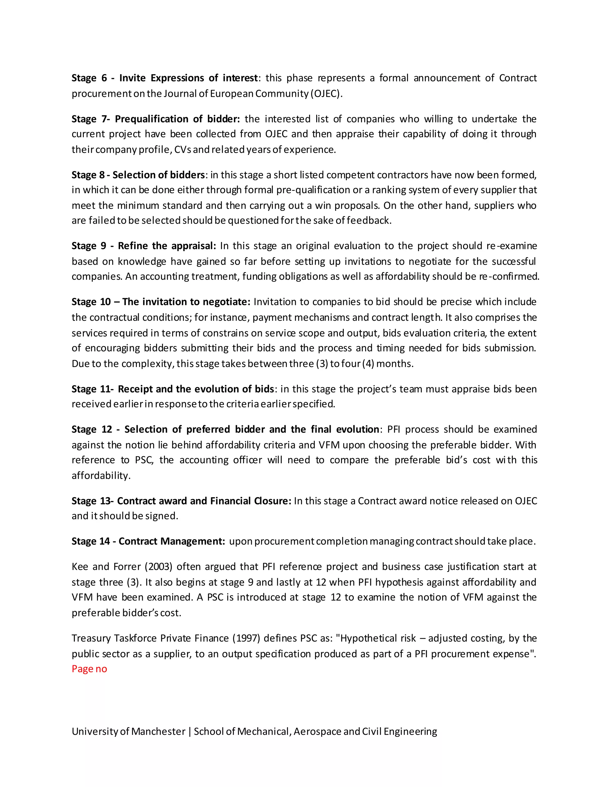 Universityof Manchester|School of Mechanical,Aerospace andCivil Engineering
Stage 6 - Invite Expressions of interest: this phase represents a formal announcement of Contract
procurementonthe Journal of EuropeanCommunity(OJEC).
Stage 7- Prequalification of bidder: the interested list of companies who willing to undertake the
current project have been collected from OJEC and then appraise their capability of doing it through
theircompanyprofile,CVsandrelatedyearsof experience.
Stage 8 - Selection of bidders: in this stage a short listed competent contractors have now been formed,
in which it can be done either through formal pre-qualification or a ranking system of every supplier that
meet the minimum standard and then carrying out a win proposals. On the other hand, suppliers who
are failedtobe selectedshouldbe questionedforthe sake of feedback.
Stage 9 - Refine the appraisal: In this stage an original evaluation to the project should re-examine
based on knowledge have gained so far before setting up invitations to negotiate for the successful
companies. An accounting treatment, funding obligations as well as affordability should be re-confirmed.
Stage 10 – The invitation to negotiate: Invitation to companies to bid should be precise which include
the contractual conditions; for instance, payment mechanisms and contract length. It also comprises the
services required in terms of constrains on service scope and output, bids evaluation criteria, the extent
of encouraging bidders submitting their bids and the process and timing needed for bids submission.
Due to the complexity,thisstage takesbetweenthree (3) tofour(4) months.
Stage 11- Receipt and the evolution of bids: in this stage the project’s team must appraise bids been
receivedearlierinresponsetothe criteriaearlierspecified.
Stage 12 - Selection of preferred bidder and the final evolution: PFI process should be examined
against the notion lie behind affordability criteria and VFM upon choosing the preferable bidder. With
reference to PSC, the accounting officer will need to compare the preferable bid’s cost with this
affordability.
Stage 13- Contract award and Financial Closure: In this stage a Contract award notice released on OJEC
and itshouldbe signed.
Stage 14 - Contract Management: uponprocurementcompletionmanagingcontractshouldtake place.
Kee and Forrer (2003) often argued that PFI reference project and business case justification start at
stage three (3). It also begins at stage 9 and lastly at 12 when PFI hypothesis against affordability and
VFM have been examined. A PSC is introduced at stage 12 to examine the notion of VFM against the
preferable bidder’scost.
Treasury Taskforce Private Finance (1997) defines PSC as: "Hypothetical risk – adjusted costing, by the
public sector as a supplier, to an output specification produced as part of a PFI procurement expense".
Page no
 
