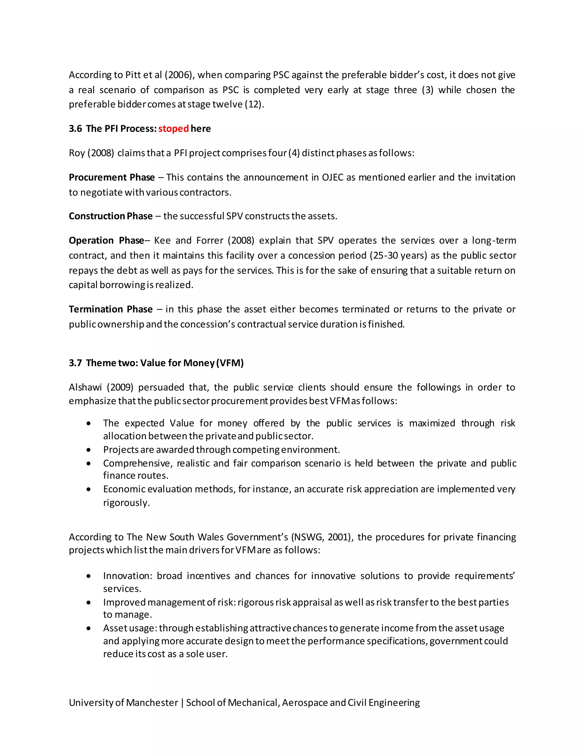 Universityof Manchester|School of Mechanical,Aerospace andCivil Engineering
According to Pitt et al (2006), when comparing PSC against the preferable bidder’s cost, it does not give
a real scenario of comparison as PSC is completed very early at stage three (3) while chosen the
preferable biddercomesatstage twelve (12).
3.6 The PFI Process:stopedhere
Roy (2008) claimsthata PFIprojectcomprisesfour(4) distinctphasesasfollows:
Procurement Phase – This contains the announcement in OJEC as mentioned earlier and the invitation
to negotiate withvariouscontractors.
ConstructionPhase – the successful SPV constructsthe assets.
Operation Phase– Kee and Forrer (2008) explain that SPV operates the services over a long-term
contract, and then it maintains this facility over a concession period (25-30 years) as the public sector
repays the debt as well as pays for the services. This is for the sake of ensuring that a suitable return on
capital borrowingisrealized.
Termination Phase – in this phase the asset either becomes terminated or returns to the private or
publicownershipandthe concession’s contractual service durationisfinished.
3.7 Theme two: Value for Money(VFM)
Alshawi (2009) persuaded that, the public service clients should ensure the followings in order to
emphasize thatthe publicsectorprocurementprovidesbestVFMasfollows:
 The expected Value for money offered by the public services is maximized through risk
allocationbetweenthe privateandpublicsector.
 Projectsare awardedthroughcompetingenvironment.
 Comprehensive, realistic and fair comparison scenario is held between the private and public
finance routes.
 Economic evaluation methods, for instance, an accurate risk appreciation are implemented very
rigorously.
According to The New South Wales Government’s (NSWG, 2001), the procedures for private financing
projectswhichlistthe maindriversforVFMare as follows:
 Innovation: broad incentives and chances for innovative solutions to provide requirements’
services.
 Improvedmanagementof risk:rigorousriskappraisal aswell asrisktransferto the bestparties
to manage.
 Assetusage:throughestablishingattractivechancestogenerate income fromthe assetusage
and applyingmore accurate designtomeetthe performance specifications,governmentcould
reduce itscost as a sole user.
 