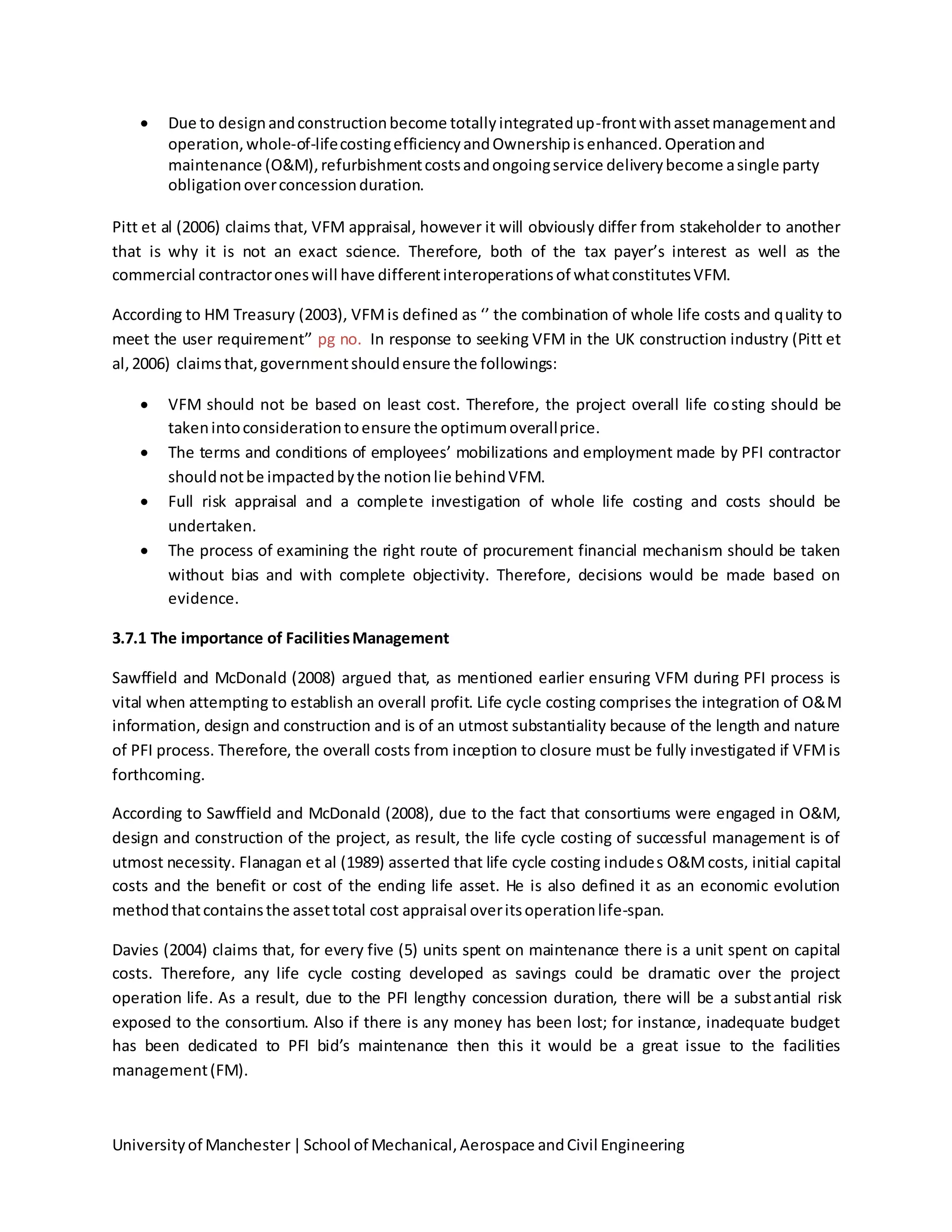 Universityof Manchester|School of Mechanical,Aerospace andCivil Engineering
 Due to designandconstructionbecome totallyintegratedup-frontwithassetmanagementand
operation,whole-of-lifecostingefficiencyandOwnershipisenhanced.Operationand
maintenance (O&M),refurbishmentcostsandongoingservice deliverybecome asingle party
obligationoverconcessionduration.
Pitt et al (2006) claims that, VFM appraisal, however it will obviously differ from stakeholder to another
that is why it is not an exact science. Therefore, both of the tax payer’s interest as well as the
commercial contractoroneswill have differentinteroperationsof whatconstitutesVFM.
According to HM Treasury (2003), VFMis defined as ‘’ the combination of whole life costs and quality to
meet the user requirement’’ pg no. In response to seeking VFM in the UK construction industry (Pitt et
al,2006) claimsthat,governmentshouldensure the followings:
 VFM should not be based on least cost. Therefore, the project overall life costing should be
takenintoconsiderationtoensure the optimumoverallprice.
 The terms and conditions of employees’ mobilizations and employment made by PFI contractor
shouldnotbe impactedbythe notionlie behindVFM.
 Full risk appraisal and a complete investigation of whole life costing and costs should be
undertaken.
 The process of examining the right route of procurement financial mechanism should be taken
without bias and with complete objectivity. Therefore, decisions would be made based on
evidence.
3.7.1 The importance of FacilitiesManagement
Sawffield and McDonald (2008) argued that, as mentioned earlier ensuring VFM during PFI process is
vital when attempting to establish an overall profit. Life cycle costing comprises the integration of O&M
information, design and construction and is of an utmost substantiality because of the length and nature
of PFI process. Therefore, the overall costs from inception to closure must be fully investigated if VFMis
forthcoming.
According to Sawffield and McDonald (2008), due to the fact that consortiums were engaged in O&M,
design and construction of the project, as result, the life cycle costing of successful management is of
utmost necessity. Flanagan et al (1989) asserted that life cycle costing includes O&Mcosts, initial capital
costs and the benefit or cost of the ending life asset. He is also defined it as an economic evolution
methodthatcontainsthe assettotal cost appraisal overitsoperationlife-span.
Davies (2004) claims that, for every five (5) units spent on maintenance there is a unit spent on capital
costs. Therefore, any life cycle costing developed as savings could be dramatic over the project
operation life. As a result, due to the PFI lengthy concession duration, there will be a substantial risk
exposed to the consortium. Also if there is any money has been lost; for instance, inadequate budget
has been dedicated to PFI bid’s maintenance then this it would be a great issue to the facilities
management(FM).
 