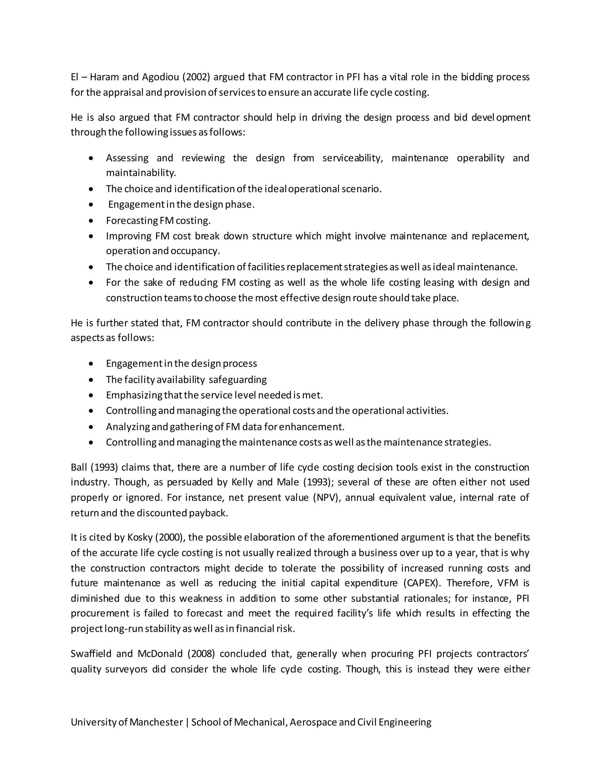 Universityof Manchester|School of Mechanical,Aerospace andCivil Engineering
El – Haram and Agodiou (2002) argued that FM contractor in PFI has a vital role in the bidding process
for the appraisal andprovisionof servicestoensure anaccurate life cycle costing.
He is also argued that FM contractor should help in driving the design process and bid development
throughthe followingissuesasfollows:
 Assessing and reviewing the design from serviceability, maintenance operability and
maintainability.
 The choice and identificationof the idealoperational scenario.
 Engagementinthe designphase.
 ForecastingFMcosting.
 Improving FM cost break down structure which might involve maintenance and replacement,
operationandoccupancy.
 The choice and identificationof facilitiesreplacementstrategiesaswell asideal maintenance.
 For the sake of reducing FM costing as well as the whole life costing leasing with design and
constructionteamstochoose the most effective designroute shouldtake place.
He is further stated that, FM contractor should contribute in the delivery phase through the following
aspectsas follows:
 Engagementinthe designprocess
 The facilityavailability safeguarding
 Emphasizingthatthe service level neededismet.
 Controllingandmanagingthe operational costsandthe operational activities.
 Analyzingandgatheringof FM data forenhancement.
 Controllingandmanagingthe maintenance costsaswell asthe maintenance strategies.
Ball (1993) claims that, there are a number of life cycle costing decision tools exist in the construction
industry. Though, as persuaded by Kelly and Male (1993); several of these are often either not used
properly or ignored. For instance, net present value (NPV), annual equivalent value, internal rate of
returnand the discountedpayback.
It is cited by Kosky (2000), the possible elaboration of the aforementioned argument is that the benefits
of the accurate life cycle costing is not usually realized through a business over up to a year, that is why
the construction contractors might decide to tolerate the possibility of increased running costs and
future maintenance as well as reducing the initial capital expenditure (CAPEX). Therefore, VFM is
diminished due to this weakness in addition to some other substantial rationales; for instance, PFI
procurement is failed to forecast and meet the required facility’s life which results in effecting the
projectlong-runstabilityaswell asinfinancial risk.
Swaffield and McDonald (2008) concluded that, generally when procuring PFI projects contractors’
quality surveyors did consider the whole life cycle costing. Though, this is instead they were either
 
