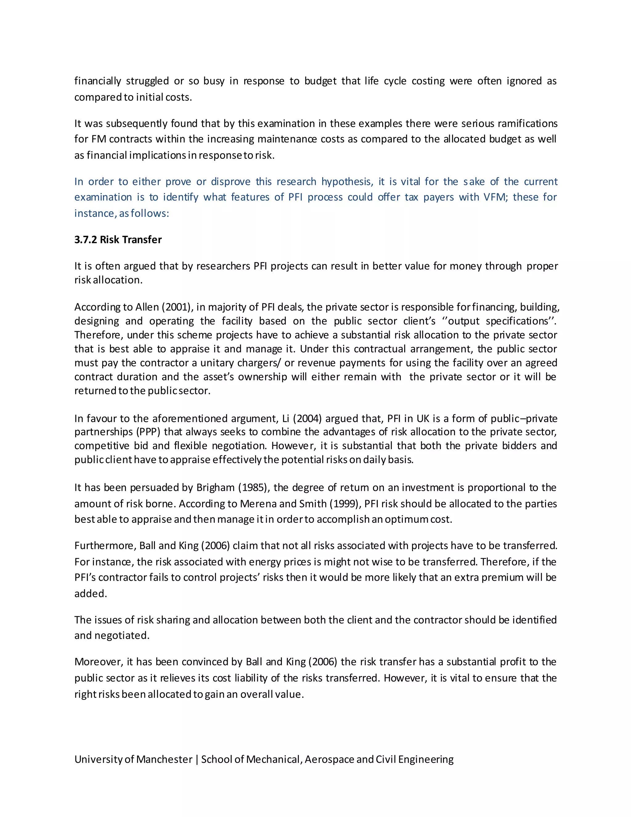 Universityof Manchester|School of Mechanical,Aerospace andCivil Engineering
financially struggled or so busy in response to budget that life cycle costing were often ignored as
comparedto initial costs.
It was subsequently found that by this examination in these examples there were serious ramifications
for FM contracts within the increasing maintenance costs as compared to the allocated budget as well
as financial implicationsinresponsetorisk.
In order to either prove or disprove this research hypothesis, it is vital for the sake of the current
examination is to identify what features of PFI process could offer tax payers with VFM; these for
instance,asfollows:
3.7.2 Risk Transfer
It is often argued that by researchers PFI projects can result in better value for money through proper
riskallocation.
According to Allen (2001), in majority of PFI deals, the private sector is responsible forfinancing, building,
designing and operating the facility based on the public sector client’s ‘’output specifications’’.
Therefore, under this scheme projects have to achieve a substantial risk allocation to the private sector
that is best able to appraise it and manage it. Under this contractual arrangement, the public sector
must pay the contractor a unitary chargers/ or revenue payments for using the facility over an agreed
contract duration and the asset’s ownership will either remain with the private sector or it will be
returnedtothe publicsector.
In favour to the aforementioned argument, Li (2004) argued that, PFI in UK is a form of public–private
partnerships (PPP) that always seeks to combine the advantages of risk allocation to the private sector,
competitive bid and flexible negotiation. However, it is substantial that both the private bidders and
publicclienthave toappraise effectivelythe potential risksondailybasis.
It has been persuaded by Brigham (1985), the degree of return on an investment is proportional to the
amount of risk borne. According to Merena and Smith (1999), PFI risk should be allocated to the parties
bestable to appraise andthenmanage itin orderto accomplishanoptimumcost.
Furthermore, Ball and King (2006) claim that not all risks associated with projects have to be transferred.
For instance, the risk associated with energy prices is might not wise to be transferred. Therefore, if the
PFI’s contractor fails to control projects’ risks then it would be more likely that an extra premium will be
added.
The issues of risk sharing and allocation between both the client and the contractor should be identified
and negotiated.
Moreover, it has been convinced by Ball and King (2006) the risk transfer has a substantial profit to the
public sector as it relieves its cost liability of the risks transferred. However, it is vital to ensure that the
rightrisksbeenallocatedtogainan overall value.
 