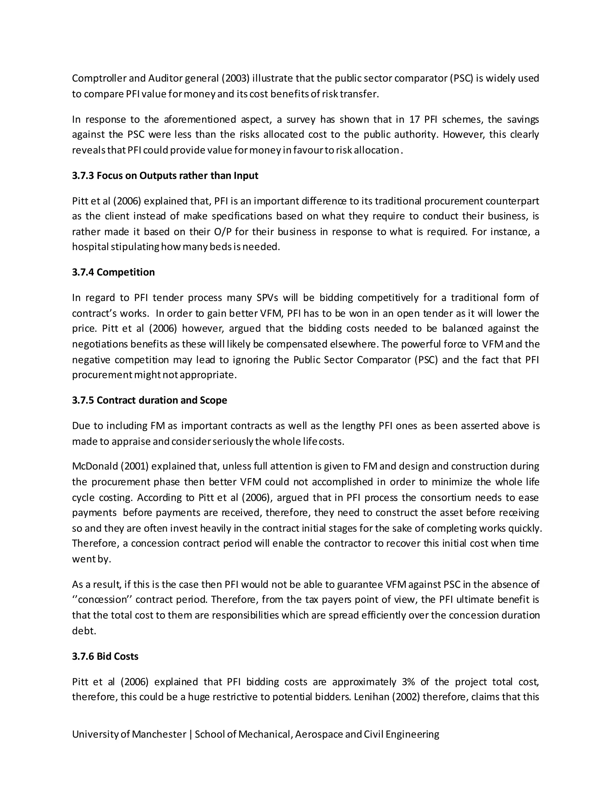 Universityof Manchester|School of Mechanical,Aerospace andCivil Engineering
Comptroller and Auditor general (2003) illustrate that the public sector comparator (PSC) is widely used
to compare PFIvalue formoneyand itscost benefitsof risktransfer.
In response to the aforementioned aspect, a survey has shown that in 17 PFI schemes, the savings
against the PSC were less than the risks allocated cost to the public authority. However, this clearly
revealsthatPFIcouldprovide value formoneyinfavourtoriskallocation.
3.7.3 Focus on Outputs rather than Input
Pitt et al (2006) explained that, PFI is an important difference to its traditional procurement counterpart
as the client instead of make specifications based on what they require to conduct their business, is
rather made it based on their O/P for their business in response to what is required. For instance, a
hospital stipulatinghowmanybedsisneeded.
3.7.4 Competition
In regard to PFI tender process many SPVs will be bidding competitively for a traditional form of
contract’s works. In order to gain better VFM, PFI has to be won in an open tender as it will lower the
price. Pitt et al (2006) however, argued that the bidding costs needed to be balanced against the
negotiations benefits as these will likely be compensated elsewhere. The powerful force to VFMand the
negative competition may lead to ignoring the Public Sector Comparator (PSC) and the fact that PFI
procurementmightnotappropriate.
3.7.5 Contract duration and Scope
Due to including FM as important contracts as well as the lengthy PFI ones as been asserted above is
made to appraise andconsiderseriouslythe whole lifecosts.
McDonald (2001) explained that, unless full attention is given to FMand design and construction during
the procurement phase then better VFM could not accomplished in order to minimize the whole life
cycle costing. According to Pitt et al (2006), argued that in PFI process the consortium needs to ease
payments before payments are received, therefore, they need to construct the asset before receiving
so and they are often invest heavily in the contract initial stages for the sake of completing works quickly.
Therefore, a concession contract period will enable the contractor to recover this initial cost when time
wentby.
As a result, if this is the case then PFI would not be able to guarantee VFMagainst PSC in the absence of
‘’concession’’ contract period. Therefore, from the tax payers point of view, the PFI ultimate benefit is
that the total cost to them are responsibilities which are spread efficiently over the concession duration
debt.
3.7.6 Bid Costs
Pitt et al (2006) explained that PFI bidding costs are approximately 3% of the project total cost,
therefore, this could be a huge restrictive to potential bidders. Lenihan (2002) therefore, claims that this
 