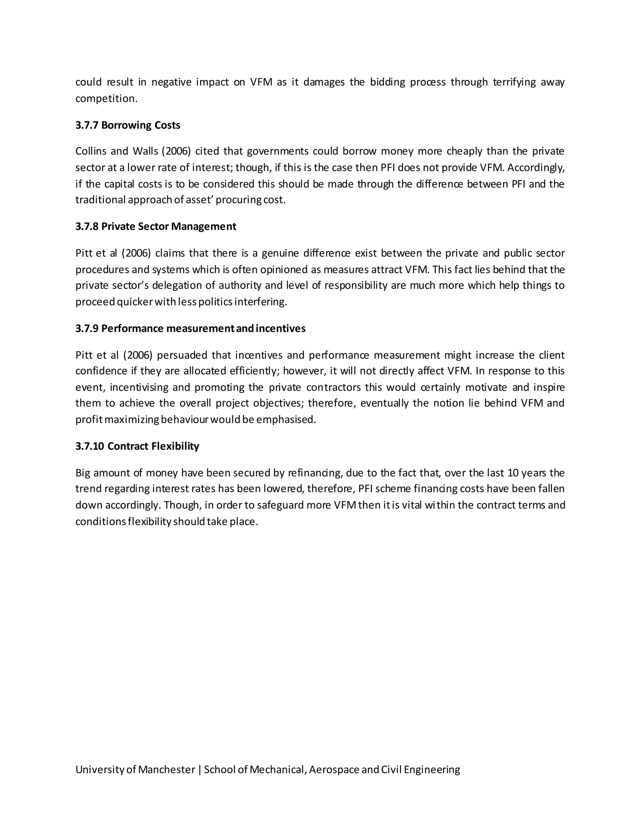 Universityof Manchester|School of Mechanical,Aerospace andCivil Engineering
could result in negative impact on VFM as it damages the bidding process through terrifying away
competition.
3.7.7 Borrowing Costs
Collins and Walls (2006) cited that governments could borrow money more cheaply than the private
sector at a lower rate of interest; though, if this is the case then PFI does not provide VFM. Accordingly,
if the capital costs is to be considered this should be made through the difference between PFI and the
traditional approachof asset’procuringcost.
3.7.8 Private Sector Management
Pitt et al (2006) claims that there is a genuine difference exist between the private and public sector
procedures and systems which is often opinioned as measures attract VFM. This fact lies behind that the
private sector’s delegation of authority and level of responsibility are much more which help things to
proceedquickerwithlesspoliticsinterfering.
3.7.9 Performance measurementandincentives
Pitt et al (2006) persuaded that incentives and performance measurement might increase the client
confidence if they are allocated efficiently; however, it will not directly affect VFM. In response to this
event, incentivising and promoting the private contractors this would certainly motivate and inspire
them to achieve the overall project objectives; therefore, eventually the notion lie behind VFM and
profitmaximizingbehaviourwouldbe emphasised.
3.7.10 Contract Flexibility
Big amount of money have been secured by refinancing, due to the fact that, over the last 10 years the
trend regarding interest rates has been lowered, therefore, PFI scheme financing costs have been fallen
down accordingly. Though, in order to safeguard more VFMthen itis vital within the contract terms and
conditionsflexibilityshouldtake place.
 