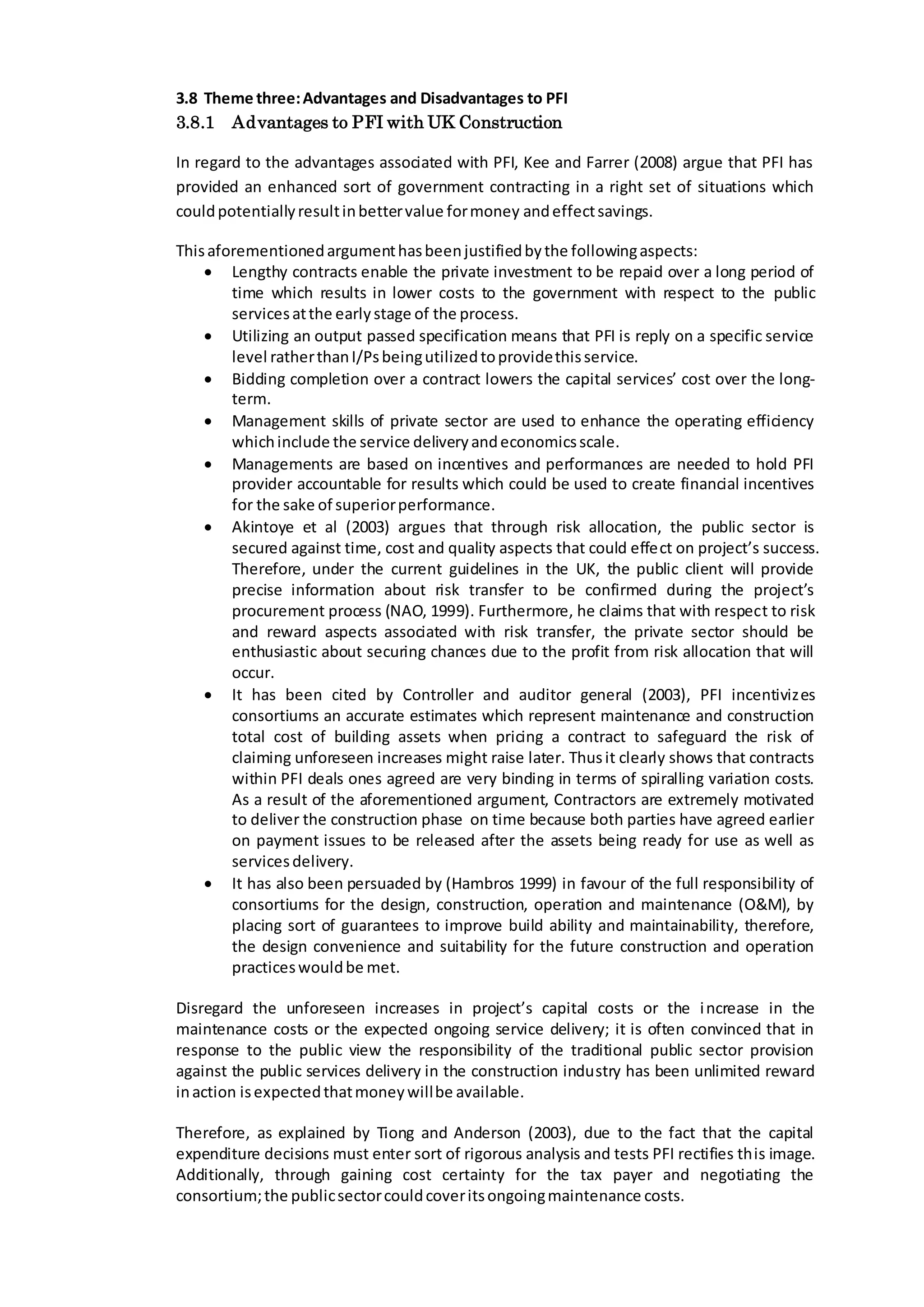 3.8 Theme three:Advantages and Disadvantages to PFI
3.8.1 Advantages to PFI with UK Construction
In regard to the advantages associated with PFI, Kee and Farrer (2008) argue that PFI has
provided an enhanced sort of government contracting in a right set of situations which
couldpotentiallyresultinbettervalue formoney andeffectsavings.
Thisaforementionedargumenthasbeenjustifiedbythe followingaspects:
 Lengthy contracts enable the private investment to be repaid over a long period of
time which results in lower costs to the government with respect to the public
servicesatthe earlystage of the process.
 Utilizing an output passed specification means that PFI is reply on a specific service
level ratherthanI/Psbeingutilizedtoprovidethisservice.
 Bidding completion over a contract lowers the capital services’ cost over the long-
term.
 Management skills of private sector are used to enhance the operating efficiency
whichinclude the service deliveryandeconomicsscale.
 Managements are based on incentives and performances are needed to hold PFI
provider accountable for results which could be used to create financial incentives
for the sake of superiorperformance.
 Akintoye et al (2003) argues that through risk allocation, the public sector is
secured against time, cost and quality aspects that could effect on project’s success.
Therefore, under the current guidelines in the UK, the public client will provide
precise information about risk transfer to be confirmed during the project’s
procurement process (NAO, 1999). Furthermore, he claims that with respect to risk
and reward aspects associated with risk transfer, the private sector should be
enthusiastic about securing chances due to the profit from risk allocation that will
occur.
 It has been cited by Controller and auditor general (2003), PFI incentivizes
consortiums an accurate estimates which represent maintenance and construction
total cost of building assets when pricing a contract to safeguard the risk of
claiming unforeseen increases might raise later. Thusit clearly shows that contracts
within PFI deals ones agreed are very binding in terms of spiralling variation costs.
As a result of the aforementioned argument, Contractors are extremely motivated
to deliver the construction phase on time because both parties have agreed earlier
on payment issues to be released after the assets being ready for use as well as
servicesdelivery.
 It has also been persuaded by (Hambros 1999) in favour of the full responsibility of
consortiums for the design, construction, operation and maintenance (O&M), by
placing sort of guarantees to improve build ability and maintainability, therefore,
the design convenience and suitability for the future construction and operation
practiceswouldbe met.
Disregard the unforeseen increases in project’s capital costs or the increase in the
maintenance costs or the expected ongoing service delivery; it is often convinced that in
response to the public view the responsibility of the traditional public sector provision
against the public services delivery in the construction industry has been unlimited reward
inaction isexpectedthatmoneywillbe available.
Therefore, as explained by Tiong and Anderson (2003), due to the fact that the capital
expenditure decisions must enter sort of rigorous analysis and tests PFI rectifies this image.
Additionally, through gaining cost certainty for the tax payer and negotiating the
consortium;the publicsectorcouldcoveritsongoingmaintenance costs.
 