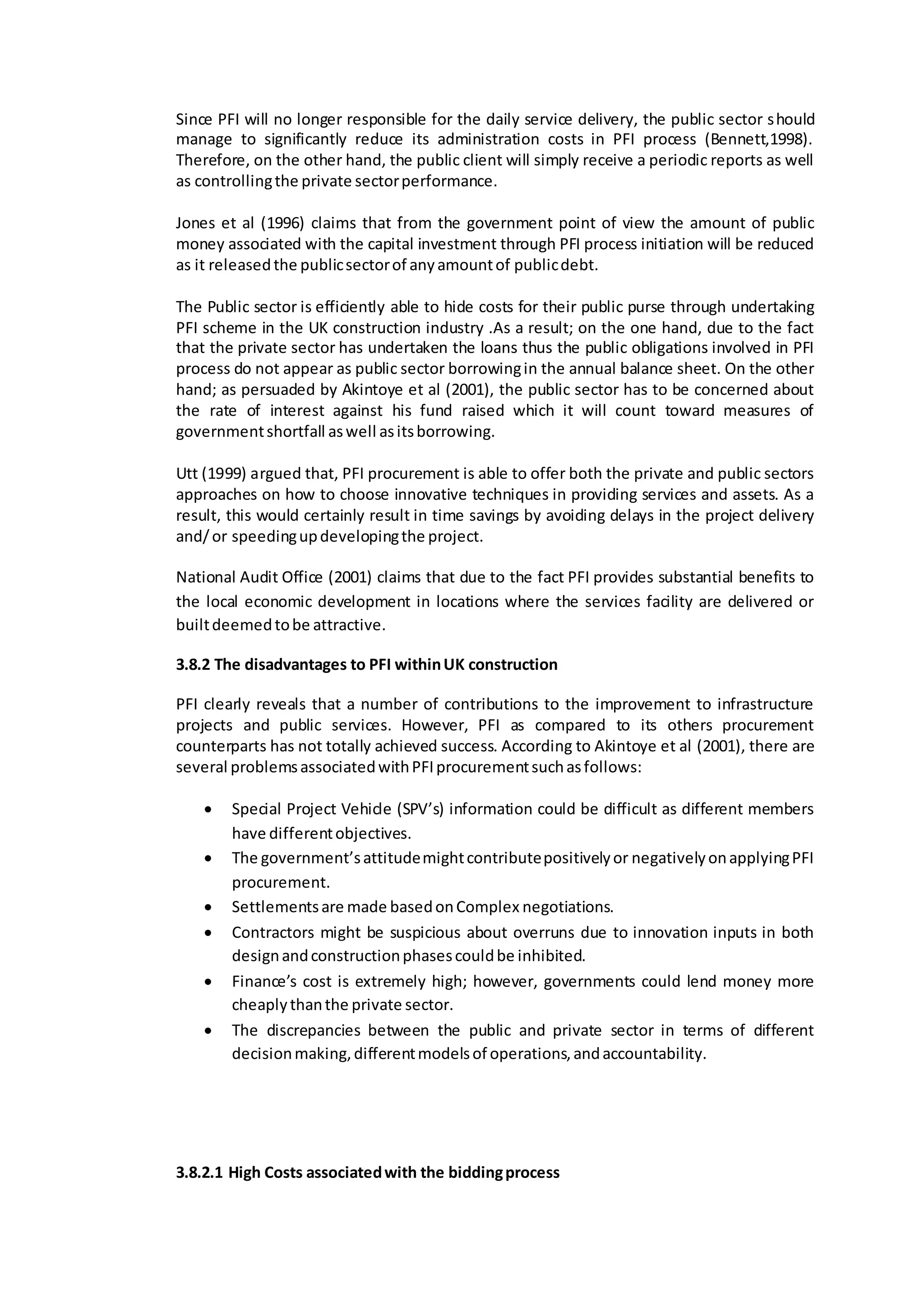 Since PFI will no longer responsible for the daily service delivery, the public sector should
manage to significantly reduce its administration costs in PFI process (Bennett,1998).
Therefore, on the other hand, the public client will simply receive a periodic reports as well
as controllingthe private sectorperformance.
Jones et al (1996) claims that from the government point of view the amount of public
money associated with the capital investment through PFI process initiation will be reduced
as it releasedthe publicsectorof anyamountof publicdebt.
The Public sector is efficiently able to hide costs for their public purse through undertaking
PFI scheme in the UK construction industry .As a result; on the one hand, due to the fact
that the private sector has undertaken the loans thus the public obligations involved in PFI
process do not appear as public sector borrowingin the annual balance sheet. On the other
hand; as persuaded by Akintoye et al (2001), the public sector has to be concerned about
the rate of interest against his fund raised which it will count toward measures of
governmentshortfall aswell asitsborrowing.
Utt (1999) argued that, PFI procurement is able to offer both the private and public sectors
approaches on how to choose innovative techniques in providing services and assets. As a
result, this would certainly result in time savings by avoiding delays in the project delivery
and/or speedingupdevelopingthe project.
National Audit Office (2001) claims that due to the fact PFI provides substantial benefits to
the local economic development in locations where the services facility are delivered or
builtdeemedtobe attractive.
3.8.2 The disadvantages to PFI withinUK construction
PFI clearly reveals that a number of contributions to the improvement to infrastructure
projects and public services. However, PFI as compared to its others procurement
counterparts has not totally achieved success. According to Akintoye et al (2001), there are
several problemsassociatedwithPFIprocurementsuchasfollows:
 Special Project Vehicle (SPV’s) information could be difficult as different members
have differentobjectives.
 The government’sattitudemightcontributepositivelyor negativelyonapplyingPFI
procurement.
 Settlementsare made basedonComplex negotiations.
 Contractors might be suspicious about overruns due to innovation inputs in both
designandconstructionphasescouldbe inhibited.
 Finance’s cost is extremely high; however, governments could lend money more
cheaplythanthe private sector.
 The discrepancies between the public and private sector in terms of different
decisionmaking,differentmodelsof operations,andaccountability.
3.8.2.1 High Costs associatedwith the biddingprocess
 