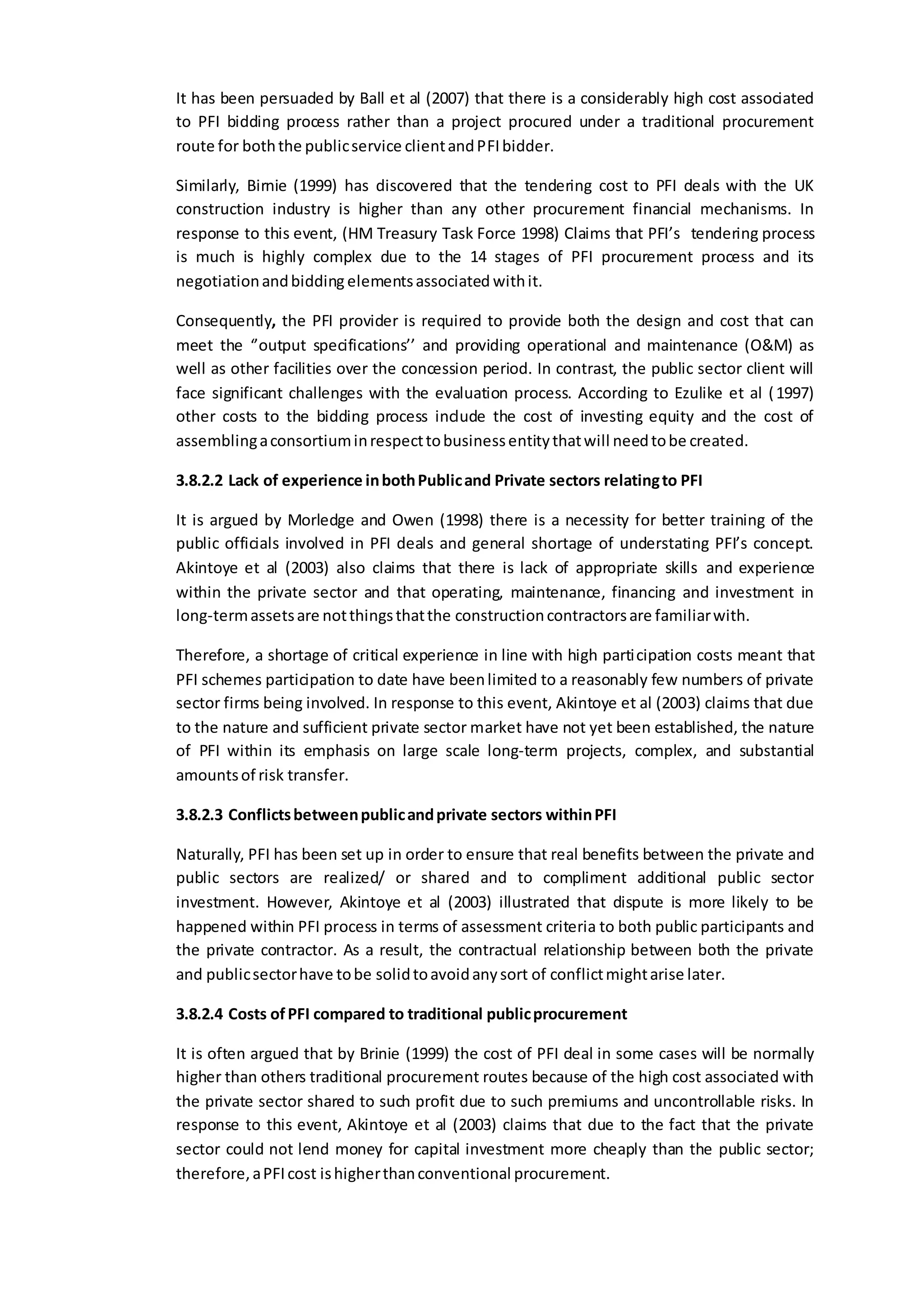 It has been persuaded by Ball et al (2007) that there is a considerably high cost associated
to PFI bidding process rather than a project procured under a traditional procurement
route for boththe publicservice clientandPFIbidder.
Similarly, Birnie (1999) has discovered that the tendering cost to PFI deals with the UK
construction industry is higher than any other procurement financial mechanisms. In
response to this event, (HM Treasury Task Force 1998) Claims that PFI’s tendering process
is much is highly complex due to the 14 stages of PFI procurement process and its
negotiationandbidding elementsassociated withit.
Consequently, the PFI provider is required to provide both the design and cost that can
meet the ‘’output specifications’’ and providing operational and maintenance (O&M) as
well as other facilities over the concession period. In contrast, the public sector client will
face significant challenges with the evaluation process. According to Ezulike et al (1997)
other costs to the bidding process include the cost of investing equity and the cost of
assemblingaconsortiuminrespecttobusinessentitythatwill needtobe created.
3.8.2.2 Lack of experience inbothPublicand Private sectors relatingto PFI
It is argued by Morledge and Owen (1998) there is a necessity for better training of the
public officials involved in PFI deals and general shortage of understating PFI’s concept.
Akintoye et al (2003) also claims that there is lack of appropriate skills and experience
within the private sector and that operating, maintenance, financing and investment in
long-termassetsare notthingsthatthe constructioncontractorsare familiarwith.
Therefore, a shortage of critical experience in line with high participation costs meant that
PFI schemes participation to date have beenlimited to a reasonably few numbers of private
sector firms being involved. In response to this event, Akintoye et al (2003) claims that due
to the nature and sufficient private sector market have not yet been established, the nature
of PFI within its emphasis on large scale long-term projects, complex, and substantial
amountsof risk transfer.
3.8.2.3 Conflictsbetweenpublicandprivate sectors withinPFI
Naturally, PFI has been set up in order to ensure that real benefits between the private and
public sectors are realized/ or shared and to compliment additional public sector
investment. However, Akintoye et al (2003) illustrated that dispute is more likely to be
happened within PFI process in terms of assessment criteria to both public participants and
the private contractor. As a result, the contractual relationship between both the private
and publicsectorhave tobe solidtoavoidanysort of conflictmightarise later.
3.8.2.4 Costs ofPFI compared to traditional publicprocurement
It is often argued that by Brinie (1999) the cost of PFI deal in some cases will be normally
higher than others traditional procurement routes because of the high cost associated with
the private sector shared to such profit due to such premiums and uncontrollable risks. In
response to this event, Akintoye et al (2003) claims that due to the fact that the private
sector could not lend money for capital investment more cheaply than the public sector;
therefore,aPFIcost ishigherthanconventional procurement.
 