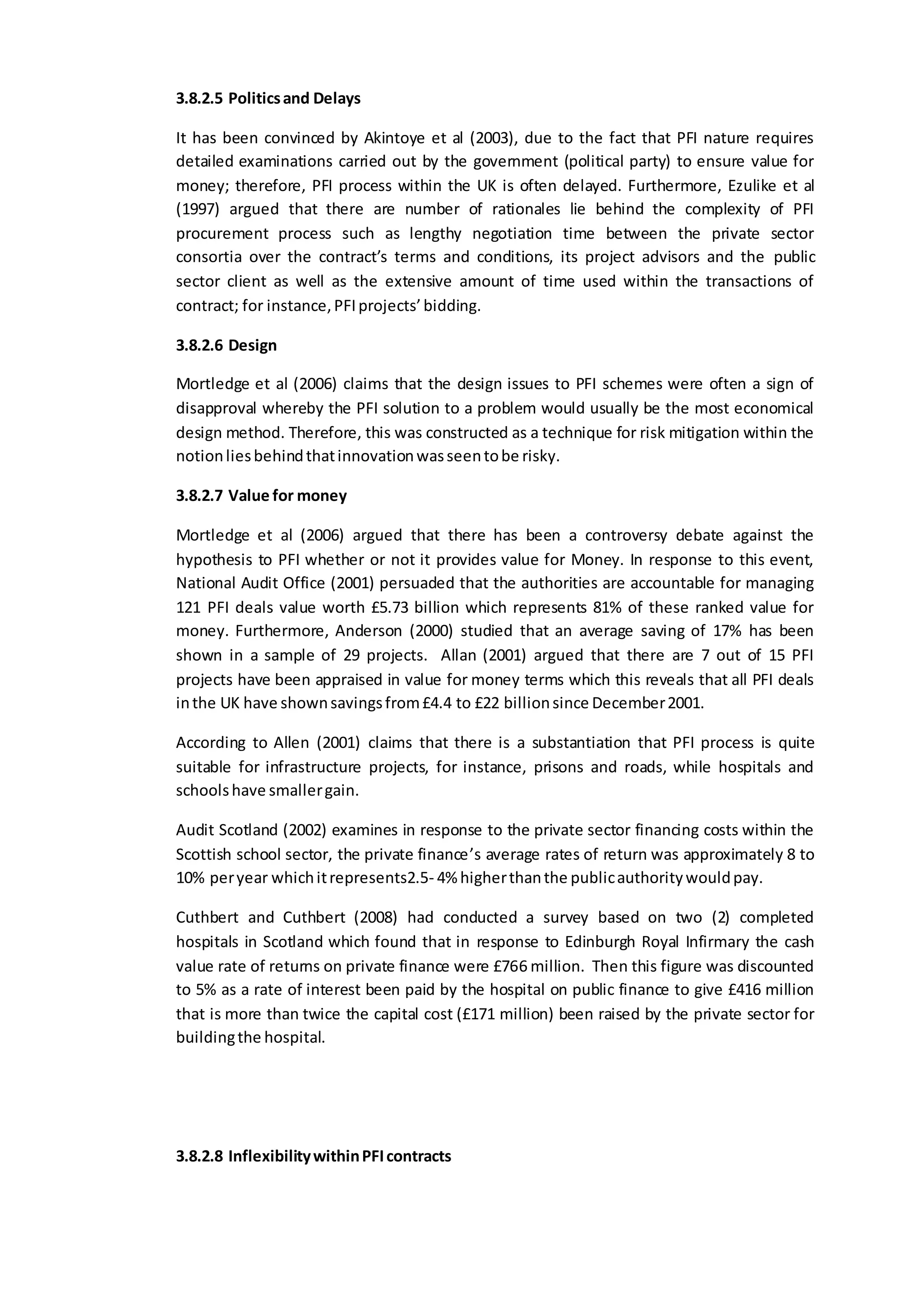 3.8.2.5 Politicsand Delays
It has been convinced by Akintoye et al (2003), due to the fact that PFI nature requires
detailed examinations carried out by the government (political party) to ensure value for
money; therefore, PFI process within the UK is often delayed. Furthermore, Ezulike et al
(1997) argued that there are number of rationales lie behind the complexity of PFI
procurement process such as lengthy negotiation time between the private sector
consortia over the contract’s terms and conditions, its project advisors and the public
sector client as well as the extensive amount of time used within the transactions of
contract; for instance,PFIprojects’bidding.
3.8.2.6 Design
Mortledge et al (2006) claims that the design issues to PFI schemes were often a sign of
disapproval whereby the PFI solution to a problem would usually be the most economical
design method. Therefore, this was constructed as a technique for risk mitigation within the
notionliesbehindthatinnovationwasseentobe risky.
3.8.2.7 Value for money
Mortledge et al (2006) argued that there has been a controversy debate against the
hypothesis to PFI whether or not it provides value for Money. In response to this event,
National Audit Office (2001) persuaded that the authorities are accountable for managing
121 PFI deals value worth £5.73 billion which represents 81% of these ranked value for
money. Furthermore, Anderson (2000) studied that an average saving of 17% has been
shown in a sample of 29 projects. Allan (2001) argued that there are 7 out of 15 PFI
projects have been appraised in value for money terms which this reveals that all PFI deals
inthe UK have shownsavingsfrom£4.4 to £22 billionsince December2001.
According to Allen (2001) claims that there is a substantiation that PFI process is quite
suitable for infrastructure projects, for instance, prisons and roads, while hospitals and
schoolshave smallergain.
Audit Scotland (2002) examines in response to the private sector financing costs within the
Scottish school sector, the private finance’s average rates of return was approximately 8 to
10% peryear whichitrepresents2.5- 4% higherthanthe publicauthoritywouldpay.
Cuthbert and Cuthbert (2008) had conducted a survey based on two (2) completed
hospitals in Scotland which found that in response to Edinburgh Royal Infirmary the cash
value rate of returns on private finance were £766 million. Then this figure was discounted
to 5% as a rate of interest been paid by the hospital on public finance to give £416 million
that is more than twice the capital cost (£171 million) been raised by the private sector for
buildingthe hospital.
3.8.2.8 InflexibilitywithinPFIcontracts
 