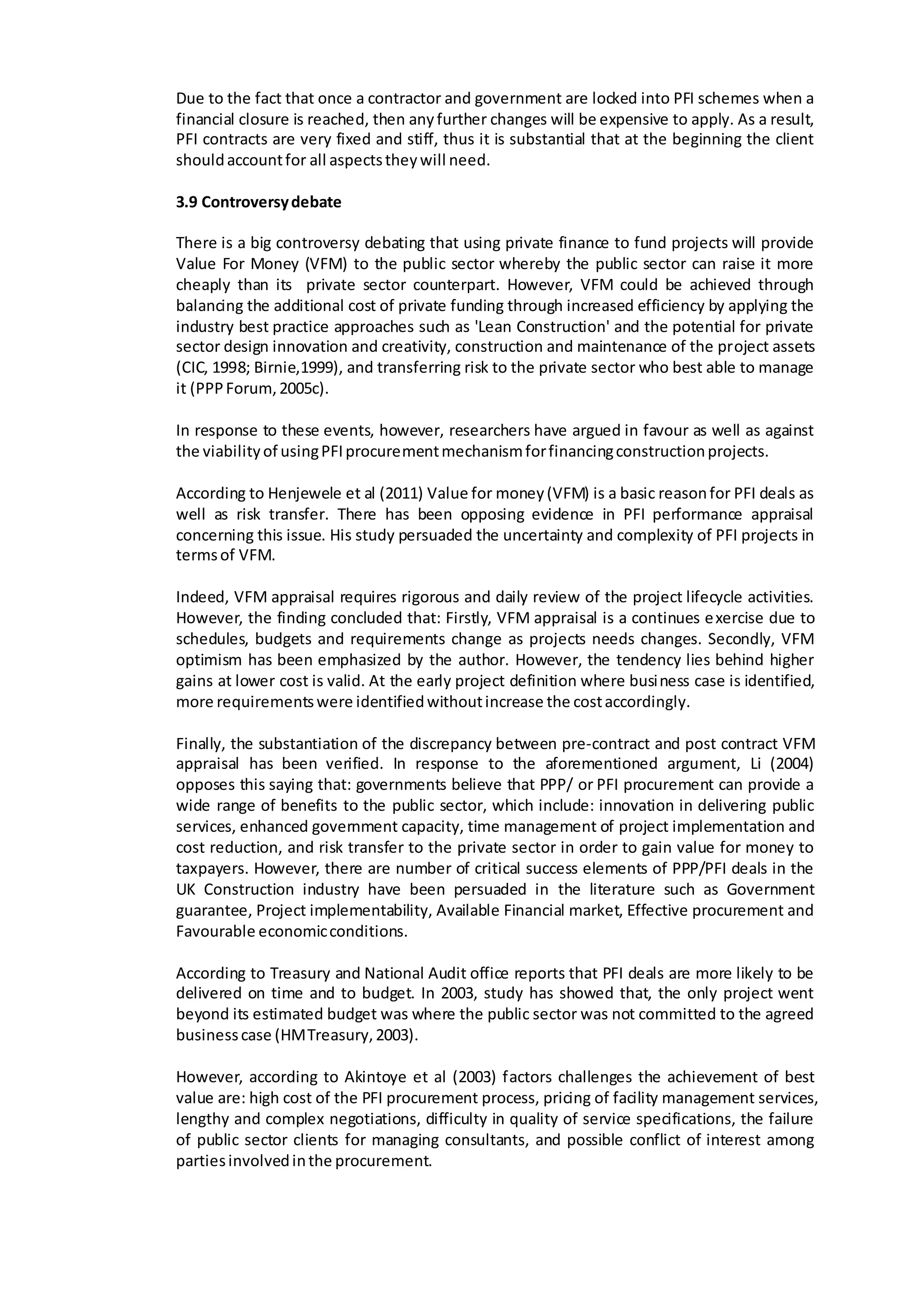 Due to the fact that once a contractor and government are locked into PFI schemes when a
financial closure is reached, then anyfurther changes will be expensive to apply. As a result,
PFI contracts are very fixed and stiff, thus it is substantial that at the beginning the client
shouldaccountfor all aspectstheywill need.
3.9 Controversydebate
There is a big controversy debating that using private finance to fund projects will provide
Value For Money (VFM) to the public sector whereby the public sector can raise it more
cheaply than its private sector counterpart. However, VFM could be achieved through
balancing the additional cost of private funding through increased efficiency by applying the
industry best practice approaches such as 'Lean Construction' and the potential for private
sector design innovation and creativity, construction and maintenance of the project assets
(CIC, 1998; Birnie,1999), and transferring risk to the private sector who best able to manage
it (PPPForum,2005c).
In response to these events, however, researchers have argued in favour as well as against
the viabilityof usingPFIprocurementmechanismforfinancingconstructionprojects.
According to Henjewele et al (2011) Value for money(VFM) is a basic reasonfor PFI deals as
well as risk transfer. There has been opposing evidence in PFI performance appraisal
concerning this issue. His study persuaded the uncertainty and complexity of PFI projects in
termsof VFM.
Indeed, VFM appraisal requires rigorous and daily review of the project lifecycle activities.
However, the finding concluded that: Firstly, VFM appraisal is a continues exercise due to
schedules, budgets and requirements change as projects needs changes. Secondly, VFM
optimism has been emphasized by the author. However, the tendency lies behind higher
gains at lower cost is valid. At the early project definition where business case is identified,
more requirementswere identifiedwithoutincrease the costaccordingly.
Finally, the substantiation of the discrepancy between pre-contract and post contract VFM
appraisal has been verified. In response to the aforementioned argument, Li (2004)
opposes this saying that: governments believe that PPP/ or PFI procurement can provide a
wide range of benefits to the public sector, which include: innovation in delivering public
services, enhanced government capacity, time management of project implementation and
cost reduction, and risk transfer to the private sector in order to gain value for money to
taxpayers. However, there are number of critical success elements of PPP/PFI deals in the
UK Construction industry have been persuaded in the literature such as Government
guarantee, Project implementability, Available Financial market, Effective procurement and
Favourable economicconditions.
According to Treasury and National Audit office reports that PFI deals are more likely to be
delivered on time and to budget. In 2003, study has showed that, the only project went
beyond its estimated budget was where the public sector was not committed to the agreed
businesscase (HMTreasury,2003).
However, according to Akintoye et al (2003) factors challenges the achievement of best
value are: high cost of the PFI procurement process, pricing of facility management services,
lengthy and complex negotiations, difficulty in quality of service specifications, the failure
of public sector clients for managing consultants, and possible conflict of interest among
partiesinvolvedinthe procurement.
 