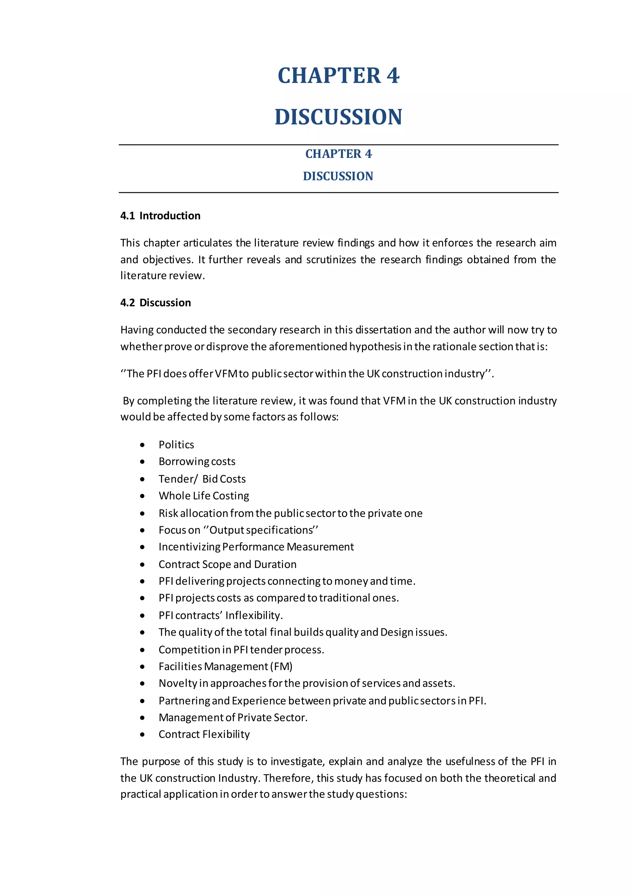 CHAPTER 4
DISCUSSION
CHAPTER 4
DISCUSSION
4.1 Introduction
This chapter articulates the literature review findings and how it enforces the research aim
and objectives. It further reveals and scrutinizes the research findings obtained from the
literature review.
4.2 Discussion
Having conducted the secondary research in this dissertation and the author will now try to
whetherprove ordisprove the aforementionedhypothesisinthe rationale sectionthatis:
‘’The PFIdoesofferVFMto publicsectorwithinthe UKconstructionindustry’’.
By completing the literature review, it was found that VFMin the UK construction industry
wouldbe affectedbysome factorsas follows:
 Politics
 Borrowingcosts
 Tender/ BidCosts
 Whole Life Costing
 Riskallocationfromthe publicsectortothe private one
 Focuson ‘’Outputspecifications’’
 IncentivizingPerformance Measurement
 Contract Scope and Duration
 PFIdeliveringprojectsconnectingtomoneyandtime.
 PFIprojectscosts as comparedtotraditional ones.
 PFIcontracts’ Inflexibility.
 The qualityof the total final buildsqualityandDesignissues.
 CompetitioninPFItenderprocess.
 FacilitiesManagement(FM)
 Noveltyinapproachesforthe provisionof servicesandassets.
 PartneringandExperience betweenprivate andpublicsectorsinPFI.
 Managementof Private Sector.
 Contract Flexibility
The purpose of this study is to investigate, explain and analyze the usefulness of the PFI in
the UK construction Industry. Therefore, this study has focused on both the theoretical and
practical applicationinordertoanswerthe studyquestions:
 